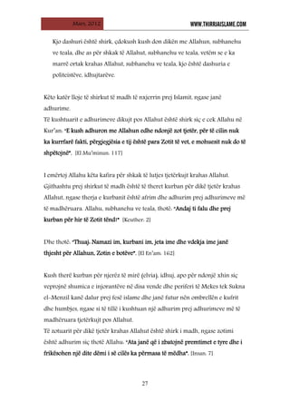 Mars, 2012 WWW.THIRRJAISLAME.COM
27
Kjo dashuri është shirk, çdokush kush don dikën me Allahun, subhanehu
ve teala, dhe as për shkak të Allahut, subhanehu ve teala, vetëm se e ka
marrë ortak krahas Allahut, subhanehu ve teala, kjo është dashuria e
politeistëve, idhujtarëve.
Këto katër lloje të shirkut të madh të nxjerrin prej Islamit, ngase janë
adhurime.
Të kushtuarit e adhurimeve dikujt pos Allahut është shirk siç e cek Allahu në
Kur’an: “E kush adhuron me Allahun edhe ndonjë zot tjetër, për të cilin nuk
ka kurrfarë fakti, përgjegjësia e tij është para Zotit të vet, e mohuesit nuk do të
shpëtojnë”. [El Mu’minun: 117]
I emërtoj Allahu këta kafira për shkak të lutjes tjetërkujt krahas Allahut.
Gjithashtu prej shirkut të madh është të theret kurban për dikë tjetër krahas
Allahut, ngase therja e kurbanit është afrim dhe adhurim prej adhurimeve më
të madhëruara. Allahu, subhanehu ve teala, thotë: “Andaj ti falu dhe prej
kurban për hir të Zotit tënd!” [Keuther: 2]
Dhe thotë: “Thuaj: Namazi im, kurbani im, jeta ime dhe vdekja ime janë
thjesht për Allahun, Zotin e botëve”. [El En’am: 162]
Kush therë kurban për njerëz të mirë (elvia), idhuj, apo për ndonjë xhin siç
veprojnë shumica e injorantëve në disa vende dhe periferi të Mekes tek Sukna
el-Menzil kanë dalur prej fesë islame dhe janë futur nën ombrellën e kufrit
dhe humbjes, ngase si të tillë i kushtuan një adhurim prej adhurimeve më të
madhëruara tjetërkujt pos Allahut.
Të zotuarit për dikë tjetër krahas Allahut është shirk i madh, ngase zotimi
është adhurim siç thotë Allahu: “Ata janë që i zbatojnë premtimet e tyre dhe i
frikësohen një dite dëmi i së cilës ka përmasa të mëdha”. [Insan: 7]
 