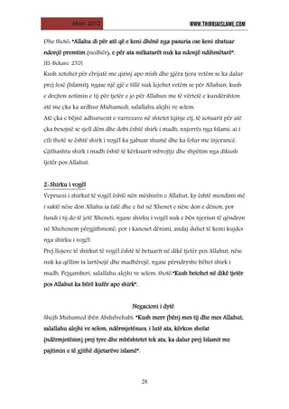 Mars, 2012 WWW.THIRRJAISLAME.COM
28
Dhe thotë: “Allahu di për atë që e keni dhënë nga pasuria ose keni zbatuar
ndonjë premtim (nedhër), e për ata mëkatarët nuk ka ndonjë ndihmëtarë”.
[El-Bekare: 270]
Kush zotohet për elvijatë me qirinj apo mish dhe gjëra tjera vetëm se ka dalur
prej fesë (Islamit), ngase një gjë e tillë nuk lejohet vetëm se për Allahun, kush
e drejton zotimin e tij për tjetër e jo për Allahun me të vërtetë e kundërshton
atë me çka ka ardhur Muhamedi, salallahu alejhi ve selem.
Atë çka e bëjnë adhuruesit e varrezave në shtetet fqinje etj, të zotuarit për atë
çka besojnë se sjell dëm dhe dobi është shirk i madh, nxjerrës nga Islami, ai i
cili thotë se është shirk i vogël ka gabuar shumë dhe ka folur me injorancë.
Gjithashtu shirk i madh është të kërkuarit mbrojtje dhe shpëtim nga dikush
tjetër pos Allahut.
Vepruesi i shirkut të vogël është nën mëshirën e Allahut, ky është mendimi më
i saktë nëse don Allahu ia falë dhe e fut në Xhenet e nëse don e dënon, por
fundi i tij do të jetë Xheneti, ngase shirku i vogël nuk e bën njeriun të qëndron
në Xhehenem përgjithmonë, por i kanoset dënimi, andaj duhet të kemi kujdes
nga shirku i vogël.
2-Shirku i vogël
Prej llojeve të shirkut të vogël është të betuarit në dikë tjetër pos Allahut, nëse
nuk ka qëllim ta lartësojë dhe madhërojë, ngase përndryshe bëhet shirk i
madh. Pejgamberi, salallahu alejhi ve selem, thotë:“Kush betohet në dikë tjetër
pos Allahut ka bërë kufër apo shirk”.
Negacioni i dytë
Shejh Muhamed ibën Abdulvehabi: “Kush merr (bën) mes tij dhe mes Allahut,
salallahu alejhi ve selem, ndërmjetësues, i lutë ata, kërkon shefat
(ndërmjetësim) prej tyre dhe mbështetet tek ata, ka dalur prej Islamit me
pajtimin e të gjithë dijetarëve islamë”.
 