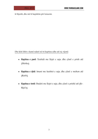 Mars, 2012 WWW.THIRRJAISLAME.COM
3
të thjesht, dhe më të kapshëm për lexuesin.
Dhe këtë libër e kamë ndarë në tri kaptina edhe atë siç vijonë:
• Kaptina e parë: Teuhidi me llojet e saja, dhe çfarë e prish atë
(Shirku).
• Kaptina e dytë: Imani me kushtet e saja, dhe çfarë e mohon atë
(Kufri).
• Kaptina e tretë: Ibadeti me llojet e saja, dhe çfarë e prishë atë (Er-
Rija’u).
 