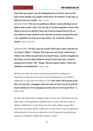 Mars, 2012 WWW.THIRRJAISLAME.COM
30
hiqet frika nga zemrat e tyre (të ndërmjetësuesve), ata thonë: “Çka tha Zoti
juaj?” (rreth shefatit). Ata (engjëjt e lartë) thonë: “Të vërtetën!” (u dha leje). Ai
është më i larti, më i madhi”. [Sebe: 22-23]
Gjithashtu thotë: “Dhe mos lut tjetërkë pos Allahut, ndonjë (idhull) që nuk të
sjellë as dobi as dëm, e nëse e bën atë, dije se i ke bërë padrejtësi vetvetes. Nëse
Allahu të provon me ndonjë të keqe, atë s’mund ta largojë kush pos Tij, po
nëse dëshiron të japë ndonjë të mirë, s’ka kush që mund ta pengojë dhuntinë
e Tij. E shpërblen me të atë që do nga robërit e Tij. Ai falë dhe mëshiron
shumë”. [Junus: 106-107]
Gjithashtu thotë: “Po nëse i pyet ata se kush i krijoi qiejt e tokën, sigurisht ata
do të thonë: ‘Allahu!’. Ti thuaju: ‘Më tregoni pra, për ata që i adhuroni pos
Allahut, nëse Allahu më godet mua me ndonjë të keqe, a mund ta largojnë ata
atë të keqe, ose nëse Allahu dëshiron ndonjë të mirë ndaj meje, a mund ta
pengojnë ata të mirën e Tij?’. Thuaju: ‘Mua më mjafton Allahu. Vetëm Atij i
mbështeten të mbështeturit’”. [Zumer: 38]
Në Kur’an ka edhe më shumë argumente që aludojnë në obligimin e
sinqeritetit në adhurim dhe që mos të miren ndërmjetësues mes Allahut,
subhanehu ve teala, dhe mes robërve të Tij: “E kur robët e Mi të pyesin ty për
Mua, Unë jam afër, i përgjigjem lutjes kur lutësi më lutet, pra për të qenë ata
drejt të udhëzuar, le të më përgjigjen ata Mua dhe le të më besojnë Mua”. [El-
Bekare: 186]
Po ashtu edhe Pejgamberi, salallahu alejhi ve selem, kur i është thënë çka don
Allahu dhe ti, tha Pejgamberi, salallahu alejhi ve selem: “Më bëre ortak me
Allahun, subhanehu ve teala! Thuaj: Çka don vetëm Allahu”, ngase “dhe”
aludon barazim kurse Allahu, subhanehu ve teala, është veçuar me njëshmëri
(uluhijet) duhet të veçohet me adhurim, e mos të barazohet me askënd prej
krijesave në kërkimin e dobisë dhe largimin e dëmit.
 