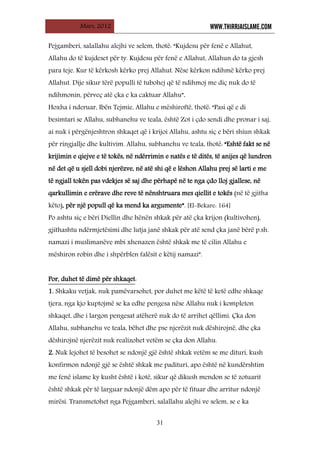 Mars, 2012 WWW.THIRRJAISLAME.COM
31
Pejgamberi, salallahu alejhi ve selem, thotë: “Kujdesu për fenë e Allahut,
Allahu do të kujdeset për ty. Kujdesu për fenë e Allahut, Allahun do ta gjesh
para teje. Kur të kërkosh kërko prej Allahut. Nëse kërkon ndihmë kërko prej
Allahut. Dije sikur tërë populli të tubohej që të ndihmoj me diç nuk do të
ndihmonin, përveç atë çka e ka caktuar Allahu”.
Hoxha i nderuar, Ibën Tejmie, Allahu e mëshiroftë, thotë: “Pasi që e di
besimtari se Allahu, subhanehu ve teala, është Zot i çdo sendi dhe pronar i saj,
ai nuk i përgënjeshtron shkaqet që i krijoi Allahu, ashtu siç e bëri shiun shkak
për ringjallje dhe kultivim. Allahu, subhanehu ve teala, thotë: “Eshtë fakt se në
krijimin e qiejve e të tokës, në ndërrimin e natës e të ditës, të anijes që lundron
në det që u sjell dobi njerëzve, në atë shi që e lëshon Allahu prej së larti e me
të ngjall tokën pas vdekjes së saj dhe përhapë në te nga çdo lloj gjallese, në
qarkullimin e erërave dhe reve të nënshtruara mes qiellit e tokës (në të gjitha
këto), për një popull që ka mend ka argumente”. [El-Bekare: 164]
Po ashtu siç e bëri Diellin dhe hënën shkak për atë çka krijon (kultivohen),
gjithashtu ndërmjetësimi dhe lutja janë shkak për atë send çka janë bërë p.sh.
namazi i muslimanëve mbi xhenazen është shkak me të cilin Allahu e
mëshiron robin dhe i shpërblen falësit e këtij namazi”.
Por, duhet të dimë për shkaqet
1. Shkaku vetjak, nuk pamëvarsohet, por duhet me këtë të ketë edhe shkaqe
tjera, nga kjo kuptojmë se ka edhe pengesa nëse Allahu nuk i kompleton
shkaqet, dhe i largon pengesat atëherë nuk do të arrihet qëllimi. Çka don
Allahu, subhanehu ve teala, bëhet dhe pse njerëzit nuk dëshirojnë, dhe çka
dëshirojnë njerëzit nuk realizohet vetëm se çka don Allahu.
:
2. Nuk lejohet të besohet se ndonjë gjë është shkak vetëm se me dituri, kush
konfirmon ndonjë gjë se është shkak me padituri, apo është në kundërshtim
me fenë islame ky kusht është i kotë, sikur që dikush mendon se të zotuarit
është shkak për të larguar ndonjë dëm apo për të fituar dhe arritur ndonjë
mirësi. Transmetohet nga Pejgamberi, salallahu alejhi ve selem, se e ka
 