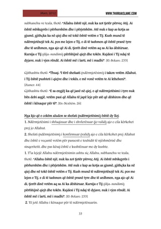 Mars, 2012 WWW.THIRRJAISLAME.COM
33
subhanehu ve teala, thotë: “Allahu është një, nuk ka zot tjetër përveç Atij. Ai
është mbikqyrës i përhershëm dhe i përjetshëm. Atë nuk e kap as kotja as
gjumë, gjithçka ka në qiej dhe në tokë është vetëm e Tij. Kush mund të
ndërmjetësojë tek Ai, pos me lejen e Tij, e di të tashmen që është pranë tyre
dhe të ardhmen, nga ajo që Ai di, tjerët dinë vetëm aq sa Ai ka dëshiruar,
Kursija e Tij (dija-sundimi) përfshijnë qiejt dhe tokën. Kujdesi i Tij ndaj të
dyjave, nuk i vjen rëndë, Ai është më i larti, më i madhi”. [El-Bekare: 255]
Gjithashtu thotë: “Thuaj: ‘I tërë shefaati (ndërmjetësimi) i takon vetëm Allahut,
i Tij është pushteti i qiejve dhe i tokës, e më vonë vetëm te Ai ktheheni”.
[Zumer: 44]
Gjithashtu thotë: “E sa engjëj ka që janë në qiej, e që ndërmjetësimi i tyre nuk
bën dobi asgjë, vetëm pasi që Allahu të japë leje për atë që dëshiron dhe që
është i kënaqur për të”. [En-Nexhëm: 26]
Nga kjo që e cekëm aludon se shefati (ndërmjetësimi) është dy lloj
1. Ndërmjetësimi i
:
shfuqizuar dhe i zhvlerësuar (jo valid)
2. Shefati (ndërmjetësim) i
ajo e cila kërkohet
prej jo Allahut.
konfirmuar (valid)
1. T’ia lejojë Allahu ndërmjetësimin ashtu siç Allahu, subhanehu ve teala,
thotë: “Allahu është një, nuk ka zot tjetër përveç Atij. Ai është mbikqyrës i
përhershëm dhe i përjetshëm. Atë nuk e kap as kotja as gjumë, gjithçka ka në
qiej dhe në tokë është vetëm e Tij. Kush mund të ndërmjetësojë tek Ai, pos me
lejen e Tij, e di të tashmen që është pranë tyre dhe të ardhmen, nga ajo që Ai
di, tjerët dinë vetëm aq sa Ai ka dëshiruar, Kursija e Tij (dija-sundimi)
përfshijnë qiejt dhe tokën. Kujdesi i Tij ndaj të dyjave, nuk i vjen rëndë, Ai
është më i larti, më i madhi”. [El-Bekare: 255]
ajo e cila kërkohet prej Allahut
dhe është e veçantë vetëm për pasuesit e teuhidit të njëshmërisë dhe
sinqeritetit, dhe pas kësaj është e kushtëzuar me dy kushte.
2. Të jetë Allahu i kënaqur për të ndërmjetësuarin:
 