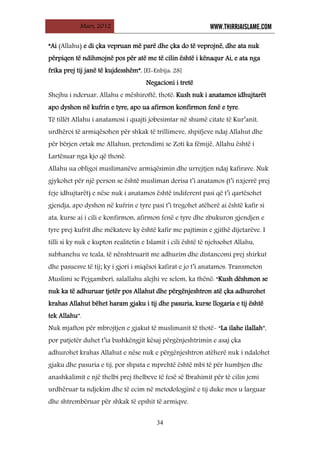 Mars, 2012 WWW.THIRRJAISLAME.COM
34
“Ai (Allahu) e di çka vepruan më parë dhe çka do të veprojnë, dhe ata nuk
përpiqen të ndihmojnë pos për atë me të cilin është i kënaqur Ai, e ata nga
frika prej tij janë të kujdesshëm”. [El-Enbija: 28]
Negacioni i tretë
Shejhu i nderuar, Allahu e mëshiroftë, thotë: Kush nuk i anatamos idhujtarët
apo dyshon në kufrin e tyre, apo ua afirmon konfirmon fenë e tyre.
Të tillët Allahu i anatamosi i quajti jobesimtar në shumë citate të Kur’anit,
urdhëroi të armiqësohen për shkak të trillimeve, shpifjeve ndaj Allahut dhe
për bërjen ortak me Allahun, pretendimi se Zoti ka fëmijë, Allahu është i
Lartësuar nga kjo që thonë.
Allahu ua obligoi muslimanëve armiqësimin dhe urrejtjen ndaj kafirave. Nuk
gjykohet për një person se është musliman derisa t’i anatamos (t’i nxjerrë prej
feje idhujtarët) e nëse nuk i anatamos është indiferent pasi që t’i qartësohet
gjendja, apo dyshon në kufrin e tyre pasi t’i tregohet atëherë ai është kafir si
ata, kurse ai i cili e konfirmon, afirmon fenë e tyre dhe zbukuron gjendjen e
tyre prej kufrit dhe mëkateve ky është kafir me pajtimin e gjithë dijetarëve. I
tilli si ky nuk e kupton realitetin e Islamit i cili është të njehsohet Allahu,
subhanehu ve teala, të nënshtruarit me adhurim dhe distancomi prej shirkut
dhe pasuesve të tij; ky i gjori i miqësoi kafirat e jo t’i anatamos. Transmeton
Muslimi se Pejgamberi, salallahu alejhi ve selem, ka thënë: “Kush dëshmon se
nuk ka të adhuruar tjetër pos Allahut dhe përgënjeshtron atë çka adhurohet
krahas Allahut bëhet haram gjaku i tij dhe pasuria, kurse llogaria e tij është
tek Allahu”.
Nuk mjafton për mbrojtjen e gjakut të muslimanit të thotë- “La ilahe ilallah”,
por patjetër duhet t’ia bashkëngjit kësaj përgënjeshtrimin e asaj çka
adhurohet krahas Allahut e nëse nuk e përgënjeshtron atëherë nuk i ndalohet
gjaku dhe pasuria e tij, por shpata e mprehtë është mbi të për humbjen dhe
anashkalimit e një thelbi prej thelbeve të fesë së Ibrahimit për të cilin jemi
urdhëruar ta ndjekim dhe të ecim në metodologjinë e tij duke mos u larguar
dhe shtrembëruar për shkak të epshit të armiqve.
 