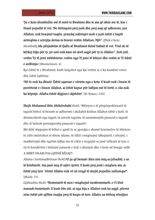 Mars, 2012 WWW.THIRRJAISLAME.COM
35
“Ju e keni shembullin më të mirë te Ibrahimi dhe te ata që ishin me të, kur i
thanë popullit të vet: ‘Ne tërhiqemi prej jush dhe prej asaj që adhuroni, pos
Allahut, nuk besojmë tuajën, prandaj ndërmjet nesh e jush është e hapët
armiqësia e urrejtja derisa ta besoni vetëm Allahun, Një!’. (Nuk e keni
shembull) Me përjashtim të fjalës së Ibrahimit thënë babait të vet: ‘Unë do të
kërkoj falje për ty, po unë nuk kam në dorë asgjë për ty te Allahu!’. Zoti ynë,
vetëm Ty të jemi mbështetur, vetëm nga Ti jemi të kthyer dhe vetëm te Ti është
e ardhmja! [Mumtehineh: 4]
Kjo është fe e Ibrahimit, kush largohet nga kjo vetëm se e ka humbur veten
dhe është lajthitur.
“Në fe nuk ka dhunë. Është sqaruar e vërteta nga e kota. E kush nuk i beson të
pavërtetat e i beson Allahut, ai është kapur për lidhjen më të fortë, e cila nuk
ka këputje. Allahu është dëgjues i dijshëm”. [El-Bekare: 256]
Shejh Muhamed ibën Abdulvehabi thotë: “Mënyra e të përgënjeshtruarit të
tagutit bëhet, të besosh se adhurimi i diçkahit krahas Allahut është e kotë, të
distancohesh nga taguti, ta urresh tagutin, të anatamosësh pasuesit e tagutit
dhe të luftosh (armiqësosh) pasuesit e tagutit”.
Me këtë shpjegim të bëhet e qartë ty se gjendja e shumë kryetarëve të shteteve
të cilët emërtohen si shtete islame, të tillët i miqësojnë idhujtarët, i ofrojnë, i
madhërojnë dhe ngritin lidhje me të cilën e tregojnë se janë vëllezër të tyre e
në të kundërtën i luftojnë pasuesit e fesë, i dënojnë dhe i fusin në burgje vallë
A MBET ISLAM PAS GJITHË KËSAJ?!
Allahu i lartëmadhëruar thotë:“O ju që besuat! Mos zini miq as jehuditë, e as
të krishterët. Ata janë miq të njëri-tjetrit. E kush prej jush i miqëson ata, ai
është prej tyre. Vërtet Allahu nuk vë në rrugë të drejtë popullin zullumqar”.
[Maide: 51]
Gjithashtu thotë: “Besimtarët të mos i miqësojnë mosbesimtarët, e t’i lënë
manash besimtarët. E kush bën atë, ai nga feja e Allahut nuk ka asgjë, përveē
nëse është për qëllim ruajtja prej të keqes së tyre. Allahu ua tërheq vërejtjen
 