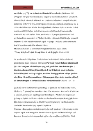 Mars, 2012 WWW.THIRRJAISLAME.COM
36
me dënim prej Tij, pse vetëm tek Allahu është e ardhmja”. [Ali Imran: 28]
Obligohet për çdo musliman i cili e ka për fe Islamin t’i anatamos idhujtarët,
t’i armiqësojë, t’i urrejë, t’i urrejë ata çka i duan idhujtarët apo polemizojnë,
debatojnë në favor të tyre, shpërngulen tek ata pa asnjëfarë arsye fetare me të
cilën është i kënaqur Allahu dhe Pejgamberi, salallahu alejhi ve selem. Duhet
muslimanët t’i kthehen fesë së tyre ngase me këtë arrihet krenaria dhe
autoriteti, me këtë arrihet fitore, me Islam do të përparojë shteti, me këtë
arrihet dallimi mes miqve të Allahut të cilët e ndihmojnë këtë fe dhe miqve të
shejtanit të cilët nuk interesohen aspak se çka po i ndodhë fesë islame nëse
janë të sigurt pasuria dhe ushqimi e tyre.
Muslimanët duhet ta kenë shembëlltyrë Ibrahimin, alejhi selam:
“Përveç Atij që më krijoi, dhe që Ai do të më drejtojë!”. [Zuhruf: 27]
Ne muslimanët obligohemi t’i rikthehemi besimit tonë, fesë sonë dhe të
praktikojmë fjalën e Allahut mbi kafirat:“O ju që besuat! Luftoni jobesimtarët
që i keni afër jush, e le ta ndiejnë prej jush grushtin e fortë kundër tyre. E
dijeni se Allahu është me të devotshmit. E kur të kalojnë muajt e shenjtë,
luftoni idhujtarët kudo që t’i gjeni, robëroni dhe ngujoni ata, e vinju pritë në
çdo shteg. Në qoftë se pendohen, e falin namazin dhe e japin zeqatin, atëherë
ua lëshoni rrugën, se vërtet Allahu falë është mëshirues”. [Teube: 123-125]
Çdoherë kur të distancohen njerëzit nga të gjykuarit me Kur’an dhe Sunet,
Allahu do t’i sprovojë me armikun e tyre. Kur shumica e kryetarëve të shteteve
u larguan, distancuan nga të gjykuarit me Ligjin e Allahut dhe i aprovuan
(kënaqen) ligjet e mallkuara njerëzore, dhe i mallkuar qoftë kush gjykohet te
këta ligje, u nënçmuan dhe u shkatërruan shtetet e tyre. Ua shijoi armiku
dënimet e dhimbshme prej nga nuk e pritnin.
Shumica e kryetarëve nuk ju intereson dhe nuk kujdesen vetëm se për pozitat
e tyre e aspak nuk brengosen dhe mërziten a ngritet dhe krenohet feja a jo.
Krenaria dhe autoriteti nuk arrihet vetëm nëse e ndihmojmë këtë fe. Është
 