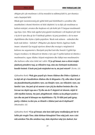 Mars, 2012 WWW.THIRRJAISLAME.COM
37
obligim për çdo musliman i cili ka mundësi ta ndihmoj këtë fe, por shumica
nuk e kuptojnë këtë.
Shkak (për mosinteresim) për gjithë këtë janë këshilltarët e çoroditur dhe
anashkalimi i shumë thirrësve në këtë objektivë. Le ta dijë çdo musliman se
kafirat nxitojnë, orvaten dhe kujdesen në çdo kohë për t’i larguar muslimanët
nga feja e tyre. Nëse nuk zgjohet prej gjumit muslimani i cili kujdeset për fenë
e tij do të vjen dita që do t’i kafshojë gishtat e tij prej pendimit, e do ta marr
shpërblimin dhe frytin e fjalës popullore: “Kush nuk sulmon - sulmohet dhe
kush nuk lufton – luftohet”. Obligohet çdo dijetar thirrës, ligjërues hatib,
imam i xhamisë t’ju tregojë njerëzve dëmet dhe rreziqet e miqësimit të
kafirave me argumentet e Sherijatit prej Kur’anit dhe Sunetit. E gjithë kjo
tregon rrezikun e të shkuarit në shtetin e tyre apo t’i sjellin kafirat në shtetin e
muslimanëve, ngase Allahu i këputi miqësimin dhe lidhjet mes muslimanëve
dhe kafirave edhe nëse është më i afërt: “O ju që besuat, mos u ofroni miqësi
(dashuri) prindërve tuaj, as vëllezërve tuaj, nëse ata vlerësojnë mosbesimin
kundër besimit. E kush prej jush miqësohet me ta, ata janë mizorë”. [Tevbe: 23]
Gjithashtu thotë: “Nuk gjen popull që e beson Allahun dhe Ditën e Gjykimit, e
ta dojë atë që e kundërshton Allahun dhe të dërguarin e Tij, edhe sikur të jenë
ata (kundërshtarët) prindërit e tyre, ose fëmijët e tyre, ose vëllezërit e tyre, ose
farefisi i tyre. Ata janë që në zemrat e tyre (Ai) ka skalitur besimin dhe e ka
forcuar me shpirt nga ana e Tij dhe ata do t’i shpjerrë në xhenete, nëpër të
cilët rrjedhin lumenj. Aty janë, përgjithmonë. Allahu ua ka pëlqyer punën e
tyre dhe ata janë të kënaqur me shpërblimin e Tij. Të tillët janë palë (grup,
parti) e Allahut, ta dini pra, se ithtarët e Allahut janë ata të shpëtuarit”.
[Muxhadele: 22]
Gjithashtu thotë: “O ju që besuat, nëse keni dalë (prej vendlindjes) për hir të
luftës për rrugën Time, duke kërkuar kënaqësinë Time ndaj jush, mos e zini
mik armikun Tim dhe armikun tuaj, duke shprehur ndaj tyre dashuri, kur
 
