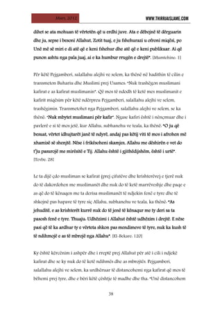 Mars, 2012 WWW.THIRRJAISLAME.COM
38
dihet se ata mohuan të vërtetën që u erdhi juve. Ata e dëbojnë të dërguarin
dhe ju, sepse i besoni Allahut, Zotit tuaj, e ju fshehurazi u ofroni miqësi, po
Unë më së miri e di atë që e keni fshehur dhe atë që e keni publikuar. Ai që
punon ashtu nga pala juaj, ai e ka humbur rrugën e drejtë”. [Mumtehine: 1]
Për këtë Pejgamberi, salallahu alejhi ve selem, ka thënë në hadithin të cilin e
transmeton Buhariu dhe Muslimi prej Usames: “Nuk trashëgon muslimani
kafirat e as kafirat muslimanin”. Që mos të ndodh të ketë mes muslimanit e
kafirit miqësim për këtë ndërpreu Pejgamberi, salallahu alejhi ve selem,
trashëgimin. Transmetohet nga Pejgamberi, salallahu alejhi ve selem, se ka
thënë: “Nuk mbytet muslimani për kafir”. Ngase kafiri është i nënçmuar dhe i
pavlerë e si të mos jetë, kur Allahu, subhanehu ve teala, ka thënë: “O ju që
besuat, vërtet idhujtarët janë të ndyrë, andaj pas këtij viti të mos i afrohen më
xhamisë së shenjtë. Nëse i frikësoheni skamjes, Allahu me dëshirën e vet do
t’ju pasurojë me mirësitë e Tij. Allahu është i gjithëdijshëm, është i urtë”.
[Tevbe: 28]
Le ta dijë çdo musliman se kafirat (prej çifutëve dhe krishterëve) e tjerë nuk
do të dakordohen me muslimanët dhe nuk do të ketë marrëveshje dhe paqe e
as që do të kënaqen me ta derisa muslimanët të ndjekin fenë e tyre dhe të
shkojnë pas hapave të tyre siç Allahu, subhanehu ve teala, ka thënë: “As
jehuditë, e as krishterët kurrë nuk do të jenë të kënaqur me ty deri sa ta
pasosh fenë e tyre. Thuaju: Udhëzimi i Allahut është udhëzim i drejtë. E nëse
pasi që të ka ardhur ty e vërteta shkon pas mendimeve të tyre, nuk ka kush të
të ndihmojë e as të mbrojë nga Allahu”. [El-Bekare: 120]
Ky është kërcënim i ashpër dhe i rreptë prej Allahut për atë i cili i ndjekë
kafirat dhe se ky nuk do të ketë ndihmës dhe as mbrojtës. Pejgamberi,
salallahu alejhi ve selem, ka urdhëruar të distancohemi nga kafirat që mos të
bëhemi prej tyre, dhe e bëri këtë çështje të madhe dhe tha: “Unë distancohem
 