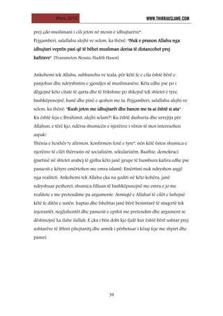 Mars, 2012 WWW.THIRRJAISLAME.COM
39
prej çdo muslimani i cili jeton në mesin e idhujtarëve”.
Pejgamberi, salallahu alejhi ve selem, ka thënë: “Nuk e pranon Allahu nga
idhujtari veprën pasi që të bëhet musliman derisa të distancohet prej
kafirave”. [Transmeton Nesaiu: Hadith Hasen]
Ankohemi tek Allahu, subhanehu ve teala, për këtë fe e cila është bërë e
panjohur dhe ndryshimin e gjendjes së muslimanëve. Këta edhe pse po i
dëgjojnë këto citate të qarta dhe të frikshme po shkojnë tek shtetet e tyre,
bashkëpunojnë, hanë dhe pinë e qeshen me ta. Pejgamberi, salallahu alejhi ve
selem, ka thënë: “Kush jeton me idhujtarët dhe banon me ta ai është si ata”.
Ku është feja e Ibrahimit, alejhi selam?! Ku është dashuria dhe urrejtja për
Allahun, e tërë kjo, ndërsa shumicën e njerëzve i vëren të mos interesohen
aspak!
Thënia e hoxhës “e afirmon, konfirmon fenë e tyre”, nën këtë futen shumica e
njerëzve të cilët thërrasin në socializëm, sekularizëm, Baathie, demokraci
(partinë në shtetet arabe) të gjitha këto janë grupe të humbura kafira edhe pse
pasuesit e këtyre emërtohen me emra islamë. Emërtimi nuk ndryshon asgjë
nga realiteti. Ankohemi tek Allahu çka na goditi në këto kohëra, janë
ndryshuar peshoret, shumica filluan të bashkëpunojnë me emra e jo me
realitete e me pretendime pa argumente. Armiqtë e Allahut të cilët e luftojnë
këtë fe ditën e natën, haptas dhe fshehtas janë bërë besimtarë të sinqertë tek
injorantët, neglizhentët dhe pasuesit e epshit me pretendim dhe argument se
dëshmojnë La ilahe ilallah. E çka i bën dobi kjo fjalë kur është bërë ushtar prej
ushtarëve të iblisit (shejtanit) dhe armik i përbetuar i kësaj feje me shpirt dhe
pasuri.
 