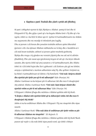 Mars, 2012 WWW.THIRRJAISLAME.COM
4
• Kaptina e parë: Teuhidi dhe çfarë e prish atë (Shirku)
Së pari i obligohet njeriut të dijë; Njohjen e Allahut pastaj të fesë dhe të
Dërguarit të Tij, dhe gjëja e parë që e ka begatu Allahu fenë e Tij dhe që e ka
ngrite, është se e ka bërë të ditur apo të njohur të Lartmadhëruarin me shikim
me argumente dhe me mendje të shëndosh (me logjik).
Dhe ai person i cili beson dhe posedon teuhidin atëhere quhet Muvahid
(person i cili e ka njësuar Allahun subhanehu ue te'ala), dhe e kundërta ai i
cili nuk beson teuhidin, atëherë ai person quhet mushrik (politeist).
Njohja dhe rruga e tij gjinden me versetet (Ajetet) dhe me atë më të afërtën
(Hadithet). Dhe çdo zanat apo (profesion) tregon në atë që e ka kryer dikush
zanatin, dhe njeriu është një prej zanateve e të Lartmadheruarit, dhe Allahu
është Ai i Cili është hyjni dhe Zot i gjithesisë i cili Zotëron çdo gjë me lehtësi,
arsyeja e njëshmërisë e meriton adhurimin ndaj Tij, dhe qellimi i krijimit siç
ka thënë i Lartmadhëruari në Librin e Tij Famëlartë: "Unë nuk i krijova xhinët
dhe njerëzit për tjetër pos që të më adhurojnë" [Edh-Dharijat; 56]
Allahu i Lartësuar na ka krijuar për të adhuruar Atë dhe mos t'i shoqërojmë
Atij askënd. Allahu i Lartësuar thotë: "Unë nuk i kam krijuar xhinët dhe
njerëzit vetëm se për të më adhuruar Mua." [Edh-Dharijat: 56]
I Dërguari i Allahut (Paqja dhe mëshira e Allahut qofshin mbi të) thotë:
"E drejta e Allahut mbi njerëzit është që ta Adhurojnë vetëm Atë dhe mos t'i
shoqërojnë Atij shokë."
Ashtu si na ka urdhëruar Allahu dhe i Dërguari i Tij; me sinqeritet dhe sipas
sunetit.
Allahu i Lartësuar thotë: "Dhe nuk ishin të urdhëruar për tjetër vetëm se për
të adhuruar Allahun me sinqeritet." [El-Bejjineh: 5]
I Dërguari i Allahut (Paqja dhe mëshira e Allahut qofshin mbi të) thotë:"Kush
punon një vepër e cila nuk është sipas punës sonë, ajo është e kthyer
 