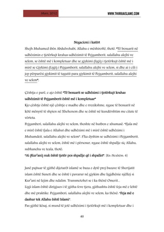 Mars, 2012 WWW.THIRRJAISLAME.COM
40
Negacioni i katërt
Shejh Muhamed ibën Abdulvehabi, Allahu e mëshiroftë, thotë: “Të besuarit në
udhëzimin e tjetërkujt krahas udhëzimit të Pejgamberit, salallahu alejhi ve
selem, se është më i kompletuar dhe se gjykimi (ligji) i tjetërkujt është më i
mirë se Gjykimi (Ligji) i Pejgamberit, salallahu alejhi ve selem, si dhe ai i cili i
jep përparësi gjykimit të tagutit para gjykimit të Pejgamberit, salallahu alejhi
ve selem”.
Çështja e parë, e ajo është “Të besuarit se udhëzimi i tjetërkujt krahas
udhëzimit të Pejgamberit është më i kompletuar”
Kjo çështje është një çështje e madhe dhe e rrezikshme, ngase të besuarit në
këtë mënyrë të shpien në Xhehenem dhe se është në kundërshtim me citate të
vërteta.
Pejgamberi, salallahu alejhi ve selem, thoshte në hutben e xhumasë: “Fjala më
e mirë është fjala e Allahut dhe udhëzimi më i mirë është udhëzimi i
Muhamdeit, salallahu alejhi ve selem”. S’ka dyshim se udhëzimi i Pejgamberit,
salallahu alejhi ve selem, është më i përsosur, ngase është shpallje siç Allahu,
subhanehu ve teala, thotë:
“Ai (Kur’ani) nuk është tjetër pos shpallje që i shpallet”. [En-Nexhëm: 4]
Janë pajtuar të gjithë dijetarët islamë se baza e dytë prej bazave të Sherijatit
islam është Suneti dhe se është i pavarur në gjykim dhe ligjdhënie njëlloj si
Kur’ani në lejim dhe ndalim. Transmetohet se i ka thënë Omerit...
Ligji islam është dirigjues i të gjitha feve tjera, gjithashtu është feja më e lehtë
dhe më praktike. Pejgamberi, salallahu alejhi ve selem, ka thënë: “Feja më e
dashur tek Allahu është Islami”.
Pas gjithë kësaj, si mund të jetë udhëzimi i tjetërkujt më i kompletuar dhe i
 