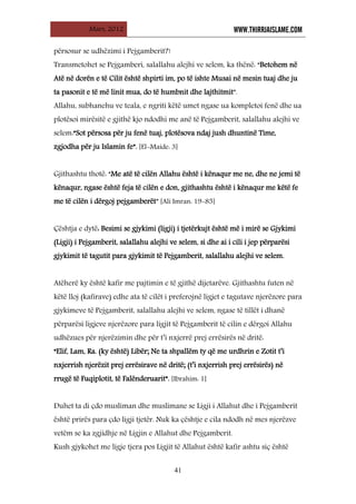 Mars, 2012 WWW.THIRRJAISLAME.COM
41
përsosur se udhëzimi i Pejgamberit?!
Transmetohet se Pejgamberi, salallahu alejhi ve selem, ka thënë: “Betohem në
Atë në dorën e të Cilit është shpirti im, po të ishte Musai në mesin tuaj dhe ju
ta pasonit e të më linit mua, do të humbnit dhe lajthitmit”.
Allahu, subhanehu ve teala, e ngriti këtë umet ngase ua kompletoi fenë dhe ua
plotësoi mirësitë e gjithë kjo ndodhi me anë të Pejgamberit, salallahu alejhi ve
selem:“Sot përsosa për ju fenë tuaj, plotësova ndaj jush dhuntinë Time,
zgjodha për ju Islamin fe”. [El-Maide: 3]
Gjithashtu thotë: “Me atë të cilën Allahu është i kënaqur me ne, dhe ne jemi të
kënaqur, ngase është feja të cilën e don, gjithashtu është i kënaqur me këtë fe
me të cilën i dërgoj pejgamberët” [Ali Imran: 19-85]
Çështja e dytë: Besimi se gjykimi (ligji) i tjetërkujt është më i mirë se Gjykimi
(Ligji) i Pejgamberit, salallahu alejhi ve selem, si dhe ai i cili i jep përparësi
gjykimit të tagutit para gjykimit të Pejgamberit, salallahu alejhi ve selem.
Atëherë ky është kafir me pajtimin e të gjithë dijetarëve. Gjithashtu futen në
këtë lloj (kafirave) edhe ata të cilët i preferojnë ligjet e tagutave njerëzore para
gjykimeve të Pejgamberit, salallahu alejhi ve selem, ngase të tillët i dhanë
përparësi ligjeve njerëzore para ligjit të Pejgamberit të cilin e dërgoi Allahu
udhëzues për njerëzimin dhe për t’i nxjerrë prej errësirës në dritë:
“Elif, Lam, Ra. (ky është) Libër; Ne ta shpallëm ty që me urdhrin e Zotit t’i
nxjerrish njerëzit prej errësirave në dritë; (t’i nxjerrish prej errësirës) në
rrugë të Fuqiplotit, të Falënderuarit”. [Ibrahim: 1]
Duhet ta di çdo musliman dhe muslimane se Ligji i Allahut dhe i Pejgamberit
është prirës para çdo ligji tjetër. Nuk ka çështje e cila ndodh në mes njerëzve
vetëm se ka zgjidhje në Ligjin e Allahut dhe Pejgamberit.
Kush gjykohet me ligje tjera pos Ligjit të Allahut është kafir ashtu siç është
 