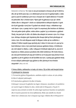 Mars, 2012 WWW.THIRRJAISLAME.COM
42
theksohet në Kur'an: “A i vure re ata që mendojnë se besuan atë që të zbriti ty,
dhe atë që zbriti para teje, se si dëshirojnë që mes tyre të gjykojë djalli, e duke
qenë se janë të urdhëruar që të mos e besojnë atë. E djalli dëshiron t’i humbë
në pafundësi. Kur u thuhet atyre: “Ejani (për të gjykuar) te ajo që e zbriti
Allahu dhe te i dërguari!” i sheh se si dyfytyrëshit ta kthejnë shpinën. E qysh
do të jetë (gjendja e tyre) kur t’i godasë ata ndonjë e keqe, e shkaktuar nga
vetë duart e tyre, e pastaj vinë te ti (për t’u arsyetuar) dhe betohen në Allahun:
“Ne nuk patëm tjetër qëllim, vetëm afrim e pajtim” (e jo refuzimin e gjykimit
Tënd). Ata janë për të cilët e di Allahu ēka mbajnë në zemrat e tyre. Po, ti hiqu
tyre, tërhiqu vërejtjen (për hipokrizi) dhe thuaju fjalë që lënë përshtypje në
veten e tyre. Ne nuk dërguam asnjë të dërguar vetëm që me urdhërin e
Allahut t’i bëhet respekt (nga njerëzit) atij. E sikur të vinin ata te ti, pasi që ta
kenë dëmtuar veten e tyre (nuk kanë pranuar gjykimin tënd), e të kërkonin
ata vetë ndjesë te Allahu, e edhe i dërguari të kërkojë ndjesë për ta, ata do të
kuptonin se Allahu pranon pendimin dhe është mëshirues. Për Zotin tënd jo,
ata nuk janë besimtarë (të asaj që të zbriti ty as të asaj para teje) derisa të mos
zgjedhin ty për të gjykuar në atë konflikt mes tyre, e pastaj (pas gjykimit tënd)
të mos ndiejnë pakënaqësi nga gjykimi yt dhe (derisa) të mos binden
sinqerisht”. [Nisa: 60-65]
U betua Allahu, subhanehu ve teala, në veten e Tij se këto nuk besojnë derisa
t’i plotësojnë tre elemente
1. Ta marrim gjykues Pejgamberin, salallahu alejhi ve selem, në çdo çështje.
:
2. Mos të ndjejmë pakënaqësi.
3. Ti dorëzohen gjykimit të tij dhe të binden.
Si kënaqet i mençuri të gjykohet me ligjet e krijesave, mendimet e të poshtërve
në vend të Ligjit të Allahut të cilin e zbriti mbi të Dërguarin e Tij për t’i
nxjerrur prej errësirës në dritë. Po ashtu ligjet njerëzore bazohen në padrejtësi
dhe të marrin pasurinë me forcë (diktaturë). Shiko çka ndodhi me shumë
shtete kur u distancuan, kur u larguan nga Ligji i Allahut dhe të Dërguarit të
 