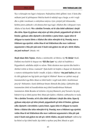 Mars, 2012 WWW.THIRRJAISLAME.COM
43
Tij e u kënaqën me ligjet e krijesave. Padrejtësia është qëllimi i tyre. E kota dhe
mëkatet janë të përhapura! Nuk ka kush të ndalojë nga e keqja, u rrit i vogli
dhe u plak i moshuari, u ndryshua natyra e tyre, jetojnë jetë shtazarake,
kështu jeton çdokush i cili distancohet nga Ligji i Allahut dhe i dërguari i tyre.
Allahu te’ala thotë: “Ne e zbritëm Tevratin, në të cilin është udhëzimi i drejtë
dhe drita. Sipas tij gjykuan ndaj atyre që ishin jehudi, pejgamberët që ishin të
bindur, gjykuan edhe dijetarët e devotshëm e paria fetare, ngase ishin të
obliguar ta ruanin librin e Allahut dhe ishin mbrojtës të tij. Prandaj, mos u
frikësoni nga njerëzit, vetëm Mua të më frikësoheni dhe mos i ndërroni
argumentet e Mia për pak send. E kush nuk gjykon me atë që e zbriti Allahu,
ata janë mohues”. [Maide: 44]
Shejh Islam Ibën Tejmie, Allahu e mëshiroftë, në librin e tij “El-Iktida” thotë:
Dallimi mes kufrit të shquar me “Elif dhe Lam” siç ceket në hadithin e
Pejgamberit, salallahu alejhi ve selem: “Nuk ekziston mes njeriut dhe kufrit e
shirkut vetëm se lënia e namazit”. Fjala kufër në trajtën e shquar në shumicën
e rasteve nënkuptohet kufër i madh, si fjala e Allahut: “Ata janë kafira për ata
të cilët gjykojnë me ligj tjetër pos Ligjit të Allahut”. Kurse sa i përket asaj që
transmetohet nga Ibën Abasi se është kufër i vogël nuk është e konfirmuar
prej tij”. Hishamin e kanë dobësuar Imam Ahmedi dhe Jahja. Gjithashtu (ky
transmetim është në kundërshtim me) është kundërshtuar Hishami
transmeton Abdu Rezaku në tefsirin e tij prej Mamerit, prej Tavusit e ky prej
babait të tij se është pyetur Ibni Abasi për fjalën e Allahut, subhanehu ve teala:
“Ne e zbritëm Tevratin, në të cilin është udhëzimi i drejtë dhe drita. Sipas tij
gjykuan ndaj atyre që ishin jehudi, pejgamberët që ishin të bindur, gjykuan
edhe dijetarët e devotshëm e paria fetare, ngase ishin të obliguar ta ruanin
librin e Allahut dhe ishin mbrojtës të tij. Prandaj, mos u frikësoni nga njerëzit,
vetëm Mua të më frikësoheni dhe mos i ndërroni argumentet e Mia për pak
send. E kush nuk gjykon me atë që e zbriti Allahu, ata janë mohues”, ndërsa ky
ka thënë se kjo është kufër, kjo është e njohur prej Ibni Abazit se ajeti
 