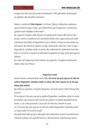 Mars, 2012 WWW.THIRRJAISLAME.COM
45
as ligje nëse flitet për diç kundër muslimanëve, dhe gjithashtu të kënaqurit
me gjykime dhe mendime njerëzore.
Allahu e mëshiroftë Ibën Kajimin i cili thotë: “Nuk ju frikësohem mëkateve,
ngase ekziston rruga e faljes, por frikësohem nga të larguarit e zemrës prej
gjykimit sipas shpalljes së Kur’anit!”.
Ky negacion i kaplon edhe thëniet se të gurëzuarit e lavirit dhe lavires dhe
prerja e dorës së vjedhësit nuk i përshtatet kohës sonë, ngase koha jonë është
ndryshuar prej kohës së Pejgamberit apo se shtetet e huaja na nënçmojnë me
këto gjeste. Ky felënës ka gjykuar se ligji i kësaj kohe është më i mirë se ligji i
Pejgamberit, salallahu alejhi ve selem, dhe udhëzimit tij. Gjithashtu futet nën
këtë ai i cili thotë se lejohet në këtë kohë të gjykohet me ligje tjetër pos Ligjit të
Allahut.
Ky e lejoi një ndalesë që është ndaluar me pajtimin e të gjithë muslimanëve.
Allahu është më i Dituri!
Negacioni i pestë
Imam Temimi, rahimehullah, thotë: “Ai i cili urren diç prej asaj me të cilën ka
ardhur Pejgamberi, salallahu alejhi ve selem, dhe nëse vepron me të, del nga
Islami (bën kufër)”.
Kjo është me pajtimin e të gjithë dijetarëve, siç thotë autori i librit “Ihnau” dhe
të tjerët.
Të urrejturit e diç prej asaj që ka ardhur Pejgamberi, salallahu alejhi ve selem,
prej fjalëve apo veprave është një lloj prej llojeve të nifakut (hipokrizisë) në
besim, e cila e bën pronarin e saj të jetë në shtresën e fundit në zjarr.
Ai i cili urren diç prej asaj me të cilën ka ardhur Pejgamberi, salallahu alejhi
ve selem, është në rrezik të madh.
Prej këtij lloji është ajo që e shkruajnë disa shkrimtarë ateistë të poshtëruar të
cilët janë ushqyer me qumësht francez. Nxorën litarin e Islamit nga supet e
 