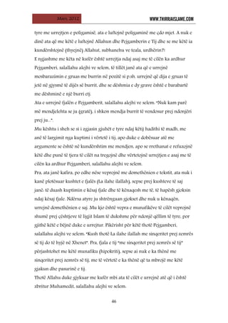 Mars, 2012 WWW.THIRRJAISLAME.COM
46
tyre me urrejtjen e poligamisë, ata e luftojnë poligaminë me çdo mjet. A nuk e
dinë ata që me këtë e luftojnë Allahun dhe Pejgamberin e Tij dhe se me këtë ia
kundërshtojnë (thyejnë) Allahut, subhanehu ve teala, urdhërin?!
E ngjashme me këta në kufër është urrejtja ndaj asaj me të cilën ka ardhur
Pejgamberi, salallahu alejhi ve selem, të tillët janë ata që e urrejnë
mosbarazimin e gruas me burrin në pozitë si p.sh. urrejnë që dija e gruas të
jetë në gjysmë të dijës së burrit, dhe se dëshmia e dy grave është e barabartë
me dëshminë e një burri etj.
Ata e urrejnë fjalën e Pejgamberit, salallahu alejhi ve selem: “Nuk kam parë
më mendjelehta se ju (gratë), i shkon mendja burrit të vendosur prej ndonjëri
prej ju...”.
Mu kështu i sheh se si i zgjasin gjuhët e tyre ndaj këtij hadithi të madh, me
anë të largimit nga kuptimi i vërtetë i tij, apo duke e dobësuar atë me
argumente se është në kundërshtim me mendjen, apo se rrethanat e refuzojnë
këtë dhe punë të tjera të cilët na tregojnë dhe vërtetojnë urrejtjen e asaj me të
cilën ka ardhur Pejgamberi, salallahu alejhi ve selem.
Pra, ata janë kafira, po edhe nëse veprojnë me domethënien e tekstit, ata nuk i
kanë plotësuar kushtet e fjalës (La ilahe ilallah), sepse prej kushteve të saj
janë: të duash kuptimin e kësaj fjale dhe të kënaqesh me të, të hapësh gjoksin
ndaj kësaj fjale. Ndërsa atyre ju shtrënguan gjokset dhe nuk u kënaqën,
urrejnë domethënien e saj. Mu kjo është vepra e munafikëve të cilët veprojnë
shumë prej çështjeve të ligjit Islam të dukshme për ndonjë qëllim të tyre, por
gjithë këtë e bëjnë duke e urrejtur. Pikërisht për këtë thotë Pejgamberi,
salallahu alejhi ve selem: “Kush thotë La ilahe ilallah me sinqeritet prej zemrës
së tij do të hyjë në Xhenet”. Pra, fjala e tij “me sinqeritet prej zemrës së tij”
përjashtohet me këtë munafiku (hipokriti), sepse ai nuk e ka thënë me
sinqeritet prej zemrës së tij, me të vërtetë e ka thënë që ta mbrojë me këtë
gjakun dhe pasurinë e tij.
Thotë Allahu duke gjykuar me kufër mbi ata të cilët e urrejnë atë që i është
zbritur Muhamedit, salallahu alejhi ve selem:
 