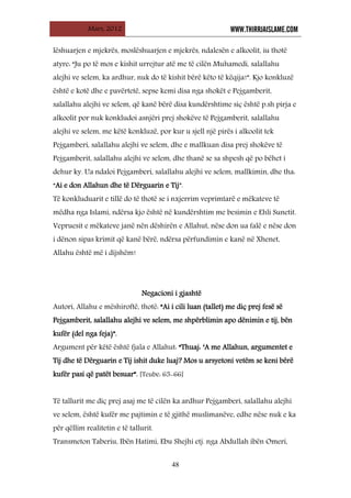Mars, 2012 WWW.THIRRJAISLAME.COM
48
lëshuarjen e mjekrës, moslëshuarjen e mjekrës, ndalesën e alkoolit, iu thotë
atyre: “Ju po të mos e kishit urrejtur atë me të cilën Muhamedi, salallahu
alejhi ve selem, ka ardhur, nuk do të kishit bërë këto të këqija!”. Kjo konkluzë
është e kotë dhe e pavërtetë, sepse kemi disa nga shokët e Pejgamberit,
salallahu alejhi ve selem, që kanë bërë disa kundërshtime siç është p.sh pirja e
alkoolit por nuk konkludoi asnjëri prej shokëve të Pejgamberit, salallahu
alejhi ve selem, me këtë konkluzë, por kur u sjell një pirës i alkoolit tek
Pejgamberi, salallahu alejhi ve selem, dhe e mallkuan disa prej shokëve të
Pejgamberit, salallahu alejhi ve selem, dhe thanë se sa shpesh që po bëhet i
dehur ky. Ua ndaloi Pejgamberi, salallahu alejhi ve selem, mallkimin, dhe tha:
“Ai e don Allahun dhe të Dërguarin e Tij”.
Të konkluduarit e tillë do të thotë se i nxjerrim veprimtarë e mëkateve të
mëdha nga Islami, ndërsa kjo është në kundërshtim me besimin e Ehli Sunetit.
Vepruesit e mëkateve janë nën dëshirën e Allahut, nëse don ua falë e nëse don
i dënon sipas krimit që kanë bërë, ndërsa përfundimin e kanë në Xhenet,
Allahu është më i dijshëm!
Negacioni i gjashtë
Autori, Allahu e mëshiroftë, thotë: “Ai i cili luan (tallet) me diç prej fesë së
Pejgamberit, salallahu alejhi ve selem, me shpërblimin apo dënimin e tij, bën
kufër (del nga feja)”.
Argument për këtë është fjala e Allahut: “Thuaj: ‘A me Allahun, argumentet e
Tij dhe të Dërguarin e Tij ishit duke luaj? Mos u arsyetoni vetëm se keni bërë
kufër pasi që patët besuar”. [Teube: 65-66]
Të tallurit me diç prej asaj me të cilën ka ardhur Pejgamberi, salallahu alejhi
ve selem, është kufër me pajtimin e të gjithë muslimanëve, edhe nëse nuk e ka
për qëllim realitetin e të tallurit.
Transmeton Taberiu, Ibën Hatimi, Ebu Shejhi etj. nga Abdullah ibën Omeri,
 