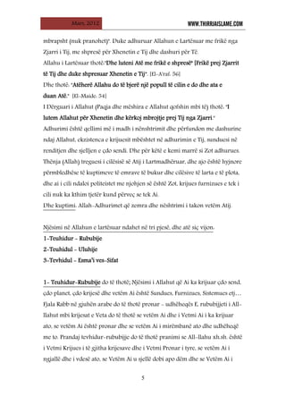 Mars, 2012 WWW.THIRRJAISLAME.COM
5
mbrapsht (nuk pranohet)". Duke adhuruar Allahun e Lartësuar me frikë nga
Zjarri i Tij, me shpresë për Xhenetin e Tij dhe dashuri për Të.
Allahu i Lartësuar thotë:"Dhe luteni Atë me frikë e shpresë" [Frikë prej Zjarrit
të Tij dhe duke shpresuar Xhenetin e Tij”. [El-A'raf: 56]
Dhe thotë: "Atëherë Allahu do të bjerë një popull të cilin e do dhe ata e
duan Atë." [El-Maide: 54]
I Dërguari i Allahut (Paqja dhe mëshira e Allahut qofshin mbi të) thotë: "I
lutem Allahut për Xhenetin dhe kërkoj mbrojtje prej Tij nga Zjarri."
Adhurimi është qellimi më i madh i nënshtrimit dhe përfundon me dashurine
ndaj Allahut, ekzistenca e krijuesit mbështet në adhurimin e Tij, sunduesi në
renditjen dhe sjelljen e çdo sendi. Dhe për këtë e kemi marrë si Zot adhurues.
Thënja (Allah) treguesi i cilësisë së Atij i Lartmadhëruar, dhe ajo është hyjnore
përmbledhëse të kuptimeve të emrave të bukur dhe cilësive të larta e të plota,
dhe ai i cili ndaloi politeistet me njohjen së është Zot, krijues furnizues e tek i
cili nuk ka kthim tjetër kund përveç se tek Ai.
Dhe kuptimi: Allah-Adhurimet që zemra dhe nështrimi i takon vetëm Atij.
Njësimi në Allahun e lartësuar ndahet në tri pjesë, dhe atë siç vijon
1-Teuhidur - Rububije
:
2-Teuhidul - Uluhije
3-Tevhidul - Esma’i ves-Sifat
1- Teuhidur-Rububije
Fjala Rabb në gjuhën arabe do të thotë pronar - udhëheqës E, rububijjeti i All-
llahut mbi krijesat e Veta do të thotë se vetëm Ai dhe i Vetmi Ai i ka krijuar
ato, se vetëm Ai është pronar dhe se vetëm Ai i mirëmbanë ato dhe udhëheqë
me to. Prandaj tevhidur-rububijje do të thotë pranimi se All-llahu xh.sh. është
i Vetmi Krijues i të gjitha krijesave dhe i Vetmi Pronar i tyre, se vetëm Ai i
ngjallë dhe i vdesë ato, se Vetëm Ai u sjellë dobi apo dëm dhe se Vetëm Ai i
do të thotë; Njësimi i Allahut që Ai ka krijuar çdo send,
çdo planet, çdo krijesë dhe vetëm Ai është Sundues, Furnizues, Sistemues etj…
 