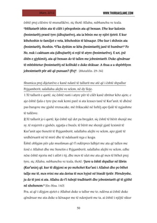 Mars, 2012 WWW.THIRRJAISLAME.COM
50
është prej cilësive të munafikëve, siç thotë Allahu, subhanehu ve teala:
“Mëkatarët ishin ata të cilët i përqeshnin ata që besuan. Dhe kur kalonin
(besimtarët) pranë tyre (idhujtarëve), ata ia bënin me sy njëri tjetrit. E kur
ktheheshin te familjet e veta, ktheheshin të kënaqur. Dhe kur i shihnin ata
(besimtarët), thoshin: “S’ka dyshim se këta (besimtarët) janë të humbur!” Po
Ne, nuk i caktuam ata (idhujtarët) si rojë të atyre (besimtarëve). E sot, (në
ditën e gjykimit), ata që besuan do të tallen me jobesimtarët. Duke qëndruar
të mbështetur (besimtarët) në kolltukë e duke shikuar. A thua a u shpërblyen
jobesimtarët për atë që punuan? (Po)”. [Mutafifin: 29-36]
Shumica prej dijetarëve e kanë ndarë të tallurit me atë që i është shpallur
Pejgamberit, salallahu alejhi ve selem, në dy lloje
1.Të tallurit e qartë, siç është rasti i atyre për të cilët kanë zbritur këto ajete, e
ajo është fjala e tyre (ne nuk kemi parë si ata lexues tanë të Kur’anit, të dhënë
pas barqeve me gjuhë rrenacake, më frikacakë në luftë) apo fjalë të ngjashme
të tallësve.
:
2.Të tallurit jo i qartë, kjo është një det pa bregdet, siç është të bërit shenjë me
sy, të nxjerrit e gjuhës, zgjatja e buzës, të bërit me shenjë gjatë leximit të
Kur’anit apo Sunetit të Pejgamberit, salallahu alejhi ve selem, apo gjatë të
urdhëruarit në të mirë dhe të ndaluarit nga e keqja.
Është obligim për çdo musliman që t’i ndërpres lidhjet me ata që tallen me
fenë e Allahut dhe me Sunetin e Pejgamberit, salallahu alejhi ve selem, edhe
nëse është njeriu më i afërt i tij, dhe mos të ulet me ata që mos të bëhet prej
tyre, siç Allahu, subhanehu ve teala, thotë: “Juve u është shpallur në librin
(Kur’anin) që, kur të dëgjoni se po mohohet Kur’ani i Allahut dhe po bëhet
tallje me të, mos rrini me ata derisa të mos hyjnë në bisedë tjetër. Përndryshe,
ju do të jeni si ata. Allahu do t’i tubojë tradhtarët dhe jobesimtarët që të gjithë
në xhehenem.” [En-Nisa: 140]
Pra, ai që i dëgjon ajetet e Allahut duke u tallur me to, ndërsa ai është duke
qëndruar me ata duke u kënaqur me të ndenjurit me ta, ai është i njëjtë sikur
 
