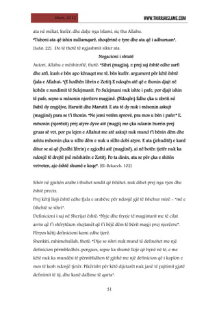 Mars, 2012 WWW.THIRRJAISLAME.COM
51
ata në mëkat, kufër, dhe dalje nga Islami, siç tha Allahu:
“Tuboni ata që ishin zullumqarë, shoqërinë e tyre dhe ata që i adhuruan”.
[Safat: 22]. Do të thotë të ngjashmit sikur ata.
Negacioni i shtatë
Autori, Allahu e mëshiroftë, thotë: “Sihri (magjia), e prej saj është edhe sarfi
dhe atfi, kush e bën apo kënaqet me të, bën kufër, argument për këtë është
fjala e Allahut: “(E hodhën librin e Zotit) E ndoqën atë që e thonin djajt në
kohën e sundimit të Sulejmanit. Po Sulejmani nuk ishte i pafe, por djajt ishin
të pafe, sepse u mësonin njerëzve magjinë. (Ndoqën) Edhe çka u zbriti në
Babil dy engjëjve, Harutit dhe Marutit. E ata të dy nuk i mësonin askujt
(magjinë) para se t’i thonin: “Ne jemi vetëm sprovë, pra mos u bën i pafe!” E,
mësonin (njerëzit) prej atyre dyve atë (magji) me çka ndanin burrin prej
gruas së vet, por pa lejen e Allahut me atë askujt nuk mund t’i bënin dëm dhe
ashtu mësonin çka u sillte dëm e nuk u sillte dobi atyre. E ata (jehuditë) e kanë
ditur se ai që (hodhi librin) e zgjodhi atë (magjinë), ai në botën tjetër nuk ka
ndonjë të drejtë (në mëshirën e Zotit). Po ta dinin, ata se për çka e shitën
vetveten, ajo është shumë e keqe”. [El-Bekareh: 102]
Sihër në gjuhën arabe i thuhet sendit që fshihet, nuk dihet prej nga vjen dhe
është preciz.
Prej këtij lloji është edhe fjala e arabëve për ndonjë gjë të fshehur mirë - “më e
fshehtë se sihri”.
Definicioni i saj në Sherijat është: “Nyje dhe fryrje të magjistarit me të cilat
arrin që t’i shfrytëzon shejtanët që t’i bëjë dëm të bërit magji prej njerëzve”.
Përpos këtij definicioni kemi edhe tjerë.
Shenkiti, rahimehullah, thotë: “Dije se sihri nuk mund të definohet me një
definicion përmbledhës-pengues, sepse ka shumë lloje që hynë në të, e me
këtë nuk ka mundësi të përmblidhen të gjithë me një definicion që i kaplon e
mos të kesh ndonjë tjetër. Pikërisht për këtë dijetarët nuk janë të pajtimit gjatë
definimit të tij, dhe kanë dallime të qarta”.
 