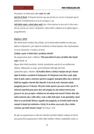 Mars, 2012 WWW.THIRRJAISLAME.COM
52
Prej llojeve të sihrit janë edhe sarfi dhe atfi.
Sarf do të thotë: të largosh njeriun nga ajo që don ai, si p.sh. ta largosh nga të
dashurit e bashkëshortes së tij në urrejtjen e saj.
Atfi është vepër e sihrit sikur sarfi, por e bën njeriun ta don atë të cilin nuk e
don (e urren), me anën e shejtanëve. Sihri është i ndaluar në të gjitha ligjet e
pejgamberëve.
Me sihrin kanë të bëjnë disa çështje, do të përmendim bashkë me disa prej
fjalëve të dijetarëve, për shkak të rëndësisë së kësaj kaptine, dhe shpërndarjes
së tij në shumicën e vendeve në botë.
Kaptina e sihrit
Çështja e parë: A është sihri i (realitet) vërtetë?
Na argumenton fjala e Allahut: “Dhe prej dëmit të atyre që lidhin dhe fryjnë
nyja”. [Felek: 4]
Ngase sihri është (realitet) i vërtetë, përndryshe nuk do të na urdhëronte
Allahu, subhanehu ve teala, që të kërkojmë mbrojtje për këtë.
Gjithashtu fjala e Allahut: “(E hodhën librin e Zotit) E ndoqën atë që e thonin
djajt në kohën e sundimit të Sulejmanit. Po Sulejmani nuk ishte i pafé, djajt
ishin të pafé, sepse u mësonin njerëzve magjinë. (ndoqën) Edhe çka u zbriti në
Babil dy engjëjve, Harutit dhe Marutit. E ata të dy nuk i mësonin askujt
(magjinë) para se t’i thonin: “Ne jemi vetëm sprovë, pra mos u bën i pa fé!” E,
mësonin (njerëzit) prej atyre dyve atë (magji) me çka ndanin burrin prej
gruas së vet, por pa lejën e Allahut me atë askujt nuk mund t’i bënin dëm dhe
ashtu mësonin çka u sillte dëm e nuk u sillte dobi atyre. E ata (jehuditë) e kanë
ditur se ai që (hodhi librin) e zgjodhi atë (magjinë), ai në botën tjetër nuk ka
ndonjë të drejtë (në mëshirën e Zotit). Po ta dinin, ata se për ç’ka e shitën
vetveten, ajo është shumë e keqe” [El-Bekare: 102]
Ky ajet na argumenton se sihri ka vërtetësi që bëhet shkak i ndarjes së burrit
prej gruas.Prej argumenteve është edhe hadithi i Aishes, radijallahu anha, se
 