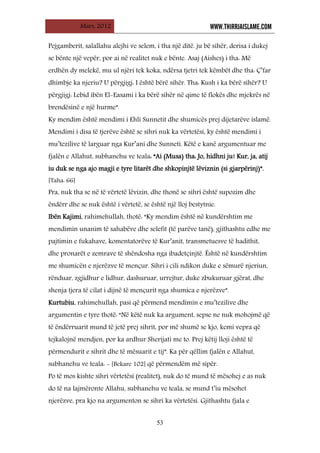 Mars, 2012 WWW.THIRRJAISLAME.COM
53
Pejgamberit, salallahu alejhi ve selem, i tha një ditë. ju bë sihër, derisa i dukej
se bënte një vepër, por ai në realitet nuk e bënte. Asaj (Aishes) i tha: Më
erdhën dy melekë, mu ul njëri tek koka, ndërsa tjetri tek këmbët dhe tha: Ç’far
dhimbje ka njeriu? U përgjigj: I është bërë sihër. Tha: Kush i ka bërë sihër? U
përgjigj: Lebid ibën El-Easami i ka bërë sihër në qime të flokës dhe mjekrës në
brendësinë e një hurme”.
Ky mendim është mendimi i Ehli Sunnetit dhe shumicës prej dijetarëve islamë.
Mendimi i disa të tjerëve është se sihri nuk ka vërtetësi, ky është mendimi i
mu’tezilive të larguar nga Kur’ani dhe Sunneti. Këtë e kanë argumentuar me
fjalën e Allahut, subhanehu ve teala: “Ai (Musa) tha: Jo, hidhni ju! Kur, ja, atij
iu duk se nga ajo magji e tyre litarët dhe shkopinjtë lëviznin (si gjarpërinj)”.
[Taha: 66]
Pra, nuk tha se në të vërtetë lëvizin, dhe thonë se sihri është supozim dhe
ëndërr dhe se nuk është i vërtetë, se është një lloj bestytnie.
Ibën Kajimi, rahimehullah, thotë: “Ky mendim është në kundërshtim me
mendimin unanim të sahabëve dhe selefit (të parëve tanë), gjithashtu edhe me
pajtimin e fukahave, komentatorëve të Kur’anit, transmetuesve të hadithit,
dhe pronarët e zemrave të shëndosha nga ibadetçinjtë. Është në kundërshtim
me shumicën e njerëzve të mençur. Sihri i cili ndikon duke e sëmurë njeriun,
rënduar, zgjidhur e lidhur, dashuruar, urrejtur, duke zbukuruar gjërat, dhe
shenja tjera të cilat i dijnë të mençurit nga shumica e njerëzve”.
Kurtubiu, rahimehullah, pasi që përmend mendimin e mu’tezilive dhe
argumentin e tyre thotë: “Në këtë nuk ka argument, sepse ne nuk mohojmë që
të ëndërruarit mund të jetë prej sihrit, por më shumë se kjo, kemi vepra që
tejkalojnë mendjen, por ka ardhur Sherijati me to. Prej këtij lloji është të
përmendurit e sihrit dhe të mësuarit e tij”. Ka për qëllim fjalën e Allahut,
subhanehu ve teala: - [Bekare 102] që përmendëm më sipër.
Po të mos kishte sihri vërtetësi (realitet), nuk do të mund të mësohej e as nuk
do të na lajmëronte Allahu, subhanehu ve teala, se mund t’iu mësohet
njerëzve, pra kjo na argumenton se sihri ka vërtetësi. Gjithashtu fjala e
 