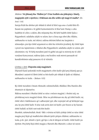 Mars, 2012 WWW.THIRRJAISLAME.COM
54
Allahut: “Ai (Musai) tha: “Hidhni ju”! E kur hodhën ata (shkopinj e litarë),
magjepsën sytë e njerëzve, i frikësuan ata dhe sollën një magji të madhe”. [El-
Araf: 116]
Sureja Felek ka zbritur për shkak të sihrit të bërë nga ana e Ledid ibën El-
Easam me pajtimin e të gjithë komentatorëve të Kur’anit. Pastaj e ceku
hadithin të cilin e cekëm, dhe mëpastaj tha: Në këtë hadith është fjala e
Pejgamberit, salallahu alejhi ve selem, kur u lirua nga sihri dhe Allahu,
subhanehu ve teala, më shëroi, ndërsa shërimi bëhet me largimin e
sëmundjes, pra kjo është argument se sihri ka vërtetësi (realitet). Ky është lajm
i prerë me lajmërimin e Allahut dhe Pejgamberit, salallahu alejhi ve selem, për
ekzistimin e tij. Të këtij mendimi janë të gjithë ata (që iu mirret) me të cilët
vendoset koncenzusi, ndërsa fjala e mu’tezilive nuk mirret parasysh në
kundërshtimin ndaj pasuesve të së vërtetës.
Çështja e dytë
Dijetarët kanë polemikë rreth magjistarit a bën kufër (del prej Islami) apo jo.
: Dispozita ndaj magjistarit.
Mendimi i autorit të librit është se bën kufër për shkak të fjalës së Allahut,
subhanehu ve teala: - [Bekare 102]
Ky është mendimi i Imam Ahmedit, rahimehullah, Malikut, Ebu Hanifes dhe
shumicës së dijetarëve.
Ndërsa mendimi i Shafiut është se nëse e mëson magjinë, i thuhet atij, na
përshkruaj neve magjinë tënde. Nëse na përshkruan me diç që është kufër, siç
është sihri i babilonasve që i adhurojnë yjet, dhe veprojnë atë që kërkojnë nga
ata, ky pra është kafir. E nëse nuk arrin deri në kufër, por beson se ky haram
është hallall, në këtë rast nuk bën kufër.
Shenkiti, rahimehullah, thotë: “Më e vërteta në këtë çështje është se nëse është
magjia prej llojit që madhërohet dikush tjetër përpos Allahut, subhanehu ve
teala, p.sh. yjet, xhinët e tjerë, gjë kjo e cila të dërgon në kufër, është kufër pa
dyshim. Prej këtij lloji është magjia e Harutit dhe Marutit e cekur në suren
 