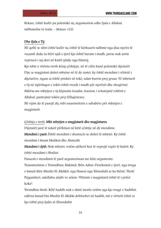 Mars, 2012 WWW.THIRRJAISLAME.COM
55
Bekare, është kufër pa polemikë siç argumenton edhe fjala e Allahut,
subhanehu ve teala: - [Bekare 102]
Dhe fjala e Tij
Në qoftë se sihri është kufër siç është të kërkuarit ndihmë nga disa njerëz të
veçantë duke iu bërë ujdi e tjerë kjo është haram i madh, porse nuk arrin
vepruesi i saj deri në kufër (dalje nga Islami).
:
Kjo ishte e vërteta rreth kësaj çështjeje, në të cilën kanë polemikë dijetarët.
Dije se magjistari duhet mbytur në të dy rastet, ky është mendimi i vërtetë i
dijetarëve, ngase ai është prishës në tokë, ndan burrin prej gruas. Të mbeturit
e tij në sipërfaqen e tokës është rrezik i madh për njerëzit dhe shoqërinë.
Ndërsa me mbytjen e tij këpusim fesadin, trazirat, i rehatojmë robërit e
Allahut, pastrojmë tokën prej fëlliqësirave.
Në vijim do të pasojë diç mbi unanimitetin e sahabëve për mbytjen e
magjistarit.
Çështja e tretë
Dijetarët janë të ndarë përkitazi në këtë çështje në dy mendime.
: Mbi mbytjen e magjistarit dhe magjistares.
Mendimi i parë: Është mendimi i shumicës se duhet të mbytet. Ky është
mendimi i Imam Malikut dhe Ahmedit.
Mendimi i dytë: Nuk mbytet, vetëm atëherë kur të veprojë vepër të kufrit. Ky
është mendimi i Shafiut.
Pasuesit e mendimit të parë argumentuan me këto argumente:
Transmetimin e Tirmidhiut, Hakimit, Ibën Adiut, Derekutnit e tjerë, nga rruga
e Ismail ibën Muslin El-Mekkit, nga Haseni nga Xhundubi se ka thënë: Thotë
Pejgamberi, salallahu alejhi ve selem: “Dënimi i magjistarit është të i pritet
koka”.
Tirmidhiu thotë: Këtë hadith nuk e dimë merfu vetëm nga kjo rrugë e hadithit,
ndërsa Ismail bin Muslin El-Mekki dobësohet në hadith, më e vërtetë është se
kjo është prej fjalës së Xhundubit.
 