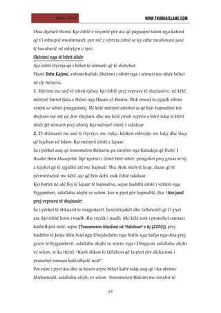 Mars, 2012 WWW.THIRRJAISLAME.COM
57
Disa dijetarë thonë: Kjo është e veçantë për ata që paguajnë tatim nga kafirat
që t’i mbrojnë muslimanët, por më e vërteta është se ky edhe muslimani janë
të barabartë në mbytjen e tyre.
Ajo është fryerja që i bëhet të sëmurit që të shërohet.
Shërimi nga të bërit sihër
Thotë Ibën Kajimi, rahimehullah: Shërimi i sihrit nga i sëmuri me sihër bëhet
në dy mënyra:
1. Shërimi me anë të sihrit njësoj, kjo është prej veprave të shejtanëve, në këtë
mënyrë bartet fjala e thënë nga Hasan el-Basriu: Nuk mund ta zgjidh sihrin
vetëm se sehiri (magjistari). Në këtë mënyrë afrohet ai që bën hajmalinë tek
shejtani me atë që don shejtani, dhe me këtë prish veprën e bërë ndaj të bërit
sihër (të sëmurit prej sihrit). Kjo mënyrë është e ndaluar.
2. Të shëruarit me anë të fryerjes, me rukje, kërkon mbrojtje me lutje dhe ilaçe
që lejohen në Islam. Kjo mënyrë është e lejuar.
Sa i përket asaj që transmeton Buhariu pa zinxhir nga Katadeja që thotë: I
thashë Ibën Musejebit: Një njeriut i është bërë sihër, pengohet prej gruas së tij,
a lejohet që të zgjidhë atë me hajmali. Tha: Nuk shoh të keqe, duan që të
përmirësojnë me këtë, ajo që bën dobi, nuk është ndaluar.
Kjo bartet në atë lloj të lejuar të hajmalive, sepse hadithi është i vërtetë nga
Pejgamberi, salallahu alejhi ve selem, kur u pyet për hajmalitë, tha: “Ato janë
prej veprave të shejtanit”.
Sa i përket të shkuarit te magjistarët, bestytënjakët dhe fallxhorët që t’i pyet
ata, kjo është krim i madh dhe rrezik i madh. Me këtë nuk i pranohet namazi
katërdhjetë netë, sepse [Transmeton Muslimi në “Sahihun” e tij (2230)], prej
hadithit të Jahja ibën Seid nga Ubejdullahu nga Nafiu nga Safija nga disa prej
grave të Pejgamberit, salallahu alejhi ve selem, nga i Dërguari, salallahu alejhi
ve selem, se ka thënë: “Kush shkon te fallxhori që ta pyet për diçka nuk i
pranohet namazi katërdhjetë netë”.
Por nëse i pyet ata dhe iu beson atyre bëhet kafir ndaj asaj që i ka zbritur
Muhamedit, salallahu alejhi ve selem. Transmeton Hakimi me zinxhir të
 