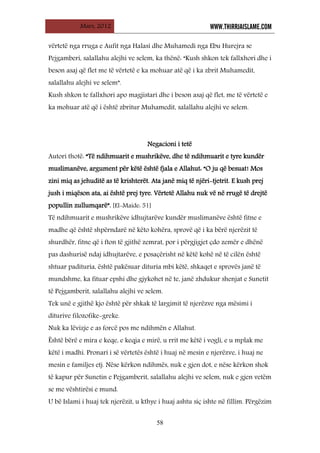 Mars, 2012 WWW.THIRRJAISLAME.COM
58
vërtetë nga rruga e Aufit nga Halasi dhe Muhamedi nga Ebu Hurejra se
Pejgamberi, salallahu alejhi ve selem, ka thënë: “Kush shkon tek fallxhori dhe i
beson asaj që flet me të vërtetë e ka mohuar atë që i ka zbrit Muhamedit,
salallahu alejhi ve selem”.
Kush shkon te fallxhori apo magjistari dhe i beson asaj që flet, me të vërtetë e
ka mohuar atë që i është zbritur Muhamedit, salallahu alejhi ve selem.
Negacioni i tetë
Autori thotë: “Të ndihmuarit e mushrikëve, dhe të ndihmuarit e tyre kundër
muslimanëve, argument për këtë është fjala e Allahut: “O ju që besuat! Mos
zini miq as jehuditë as të krishterët. Ata janë miq të njëri-tjetrit. E kush prej
jush i miqëson ata, ai është prej tyre. Vërtetë Allahu nuk vë në rrugë të drejtë
popullin zullumqarë”. [El-Maide: 51]
Të ndihmuarit e mushrikëve idhujtarëve kundër muslimanëve është fitne e
madhe që është shpërndarë në këto kohëra, sprovë që i ka bërë njerëzit të
shurdhër, fitne që i fton të gjithë zemrat, por i përgjigjet çdo zemër e dhënë
pas dashurisë ndaj idhujtarëve, e posaçërisht në këtë kohë në të cilën është
shtuar padituria, është pakësuar dituria mbi këtë, shkaqet e sprovës janë të
mundshme, ka fituar epshi dhe gjykohet në te, janë zhdukur shenjat e Sunetit
të Pejgamberit, salallahu alejhi ve selem.
Tek unë e gjithë kjo është për shkak të largimit të njerëzve nga mësimi i
diturive filozofike-greke.
Nuk ka lëvizje e as forcë pos me ndihmën e Allahut.
Është bërë e mira e keqe, e keqja e mirë, u rrit me këtë i vogli, e u mplak me
këtë i madhi. Pronari i së vërtetës është i huaj në mesin e njerëzve, i huaj ne
mesin e familjes etj. Nëse kërkon ndihmës, nuk e gjen dot, e nëse kërkon shok
të kapur për Sunetin e Pejgamberit, salallahu alejhi ve selem, nuk e gjen vetëm
se me vështirësi e mund.
U bë Islami i huaj tek njerëzit, u kthye i huaj ashtu siç ishte në fillim. Përgëzim
 