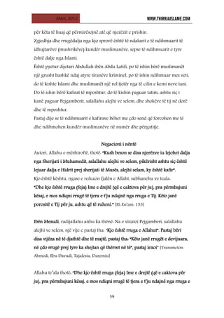 Mars, 2012 WWW.THIRRJAISLAME.COM
59
për këta të huaj që përmirësojnë atë që njerëzit e prishin.
Zgjedhja dhe rrugëdalja nga kjo sprovë është të ndalurit e të ndihmuarit të
idhujtarëve (mushrikëve) kundër muslimanëve, sepse të ndihmuarit e tyre
është dalje nga Islami.
Është pyetur dijetari Abdullah ibën Abdu Latifi, po të ishin bërë muslimanët
një grusht bashkë ndaj atyre tiranëve kriminel, po të ishin ndihmuar mes veti,
do të kishte Islami dhe muslimanët një rol tjetër nga të cilin e kemi neve tani.
Do të ishin bërë kafirat të mposhtur, do të kishin paguar tatim, ashtu siç i
kanë paguar Pejgamberit, salallahu alejhi ve selem, dhe shokëve të tij në dorë
dhe të mposhtur.
Pastaj dije se të ndihmuarit e kafirave bëhet me çdo send që forcohen me të
dhe ndihmohen kundër muslimanëve në numër dhe përgatitje.
Negacioni i nëntë
Autori, Allahu e mëshiroftë, thotë: “Kush beson se disa njerëzve iu lejohet dalja
nga Sherijati i Muhamedit, salallahu alejhi ve selem, pikërisht ashtu siç është
lejuar dalja e Hidrit prej sherijati të Musës, alejhi selam, ky është kafir”.
Kjo është kështu, ngase e refuzon fjalën e Allaht, subhanehu ve teala:
“Dhe kjo është rruga (feja) Ime e drejtë (që e caktova për ju), pra përmbajuni
kësaj, e mos ndiqni rrugë të tjera e t’ju ndajnë nga rruga e Tij. Këto janë
porositë e Tij për ju, ashtu që të ruheni.” [El-En’am: 153]
Ibën Mesudi, radijallahu anhu ka thënë: Na e vizatoi Pejgamberi, salallahu
alejhi ve selem, një vije e pastaj tha: “Kjo është rruga e Allahut”. Pastaj bëri
disa vijëza në të djathtë dhe të majtë, pastaj tha: “Këto janë rrugët e devijuara,
në çdo rrugë prej tyre ka shejtan që thërret në të”, pastaj lexoi” [Transmeton
Ahmedi, Ebu Davudi, Tajalesiu, Daremiu]
Allahu te’ala thotë: “Dhe kjo është rruga (feja) Ime e drejtë (që e caktova për
ju), pra përmbajuni kësaj, e mos ndiqni rrugë të tjera e t’ju ndajnë nga rruga e
 