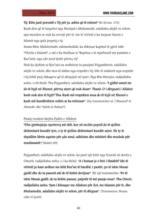 Mars, 2012 WWW.THIRRJAISLAME.COM
60
Tij. Këto janë porositë e Tij për ju, ashtu që të ruheni” [El-En’am: 153]
Kush don që të largohet nga Sherijati i Muhamedit, salallahu alejhi ve selem,
apo mendon se nuk ka nevojë për të, me të vërtetë e ka larguar litarin e
Islamit nga qafa (supet) e tij.
Imam Ibën Abdulvehabi, rahimehullah, ka shkruar kaptinë të gjërë mbi
“Vlerën e Islamit”, e atë e ka titulluar si “Kaptina e të mjaftuarit me pasimin e
Kur’anit, nga çdo send tjetër përveç tij”.
Nuk ka dyshim se Kur’ani na urdhëron ta pasojmë Pejgamberin, salallahu
alejhi ve selem, dhe mos të dalim nga respekti i tij, bile të ndalurit nga respekti
i tij është prej shkaqeve që të dërgojnë në zjarr. Nga Ebu Hurejra, radijallahu
anhu, i cili thotë: Tha Pejgamberi, salallahu alejhi ve selem: “I gjithë umeti im
do të hyjë në Xhenet, përveç atyre që nuk duan”. Thanë: O i dërguari i Allahut
kush nuk don të hyjë? Tha: Kush më respekton mua do të hyjë në Xhenet e
kush më kundërshton vetëm se ka refuzuar”. [Siç transmetohet në {“Musned” të
Ahmedit, dhe “Sahih el-Buhari”]
Pastaj vendosi shejhu Fjalën e Allahut
“Dhe (përkujtoju njerëzve) atë ditë, kur në secilin popull do të sjellim
dëshmitarë kundër tyre, e ty të sjellim dëshmitarë kundër atyre. Ne ty të
shpallëm librin sqarim për çdo send, udhëzim dhe mëshirë dhe muzhde për
muslimanët.” [Nahël: 89]
:
Pejgamberi, salallahu alejhi ve selem, ka parë një letër nga Teurati në dorën e
Omerit, radijallahu anhu, e i ka thënë: “A i hutuar je o biri i Hatabit? Me të
vërtetë ju kam ardhur me këtë Kur’an të bardhë, i pastër, po të ishte Musai
gjallë dhe do ta pasonit atë do të kishit devijuar”. Në një transmetim: “Po të
ishte Musai gjallë, do ta kishte pasuar, patjetër të më pasoje mua”. Tha Omeri,
radijallahu anhu: “Jam i kënaqur me Allahun për Zot, me Islamin për fe, dhe
Muhamedin, salallahu alejhi ve selem, për të dërguar”. [Transmeton: Nesaiu
edhe të tjerët]
 