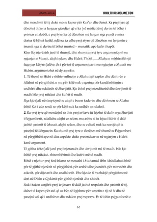 Mars, 2012 WWW.THIRRJAISLAME.COM
62
dhe mendimit të tij duke mos u kapur për Kur’an dhe Sunet. Ka prej tyre që
dënohet duke ia larguar gjendjen që e ka (në misticizëm) derisa të bëhet i
privuar e i dobët, e prej tyre ka që dënohen me largim nga punët e mira
derisa të bëhet fasikë, ndërsa ka edhe prej atyre që dënohen me largimin e
imanit nga ai derisa të bëhet murted – munafik, apo kafir i hapët.
Këso lloj njerëzish janë të shumtë, dhe shumica prej tyre argumentojnë me
ngjarjen e Musait, alejhi selam, dhe Hidrit. Thotë ........Allahu e mëshiroftë një
faqe pas këtyre fjalëve: Sa i përket të argumentuarit me ngjarjen e Musait me
Hidrin, argumentohet në dy aspekte:
1. Të thonë se Hidri e shihte vullnetin e Allahut që kaplon dhe dëshirën e
Allahut në përgjithësi, e mu për këtë nuk u qortua për kundërshtimin e
urdhërit dhe ndalesës së Sherijatit. Kjo është prej mosditurisë dhe devijimit të
madh bile prej nifakut dhe kufrit të madh.
Nga kjo fjalë nënkuptojmë se ai që e beson kaderin, dhe dëshmon se Allahu
është Zot i çdo sendi se për këtë nuk ka urdhër as ndalesë.
2. Ka prej tyre që mendojnë se disa prej evliave iu lejohet të dalin nga Sherijati
i Pejgamberit, salallahu alejhi ve selem, mu ashtu si iu lejua Hidrit të dalë
jashtë pasimit të Musait, alejhi selam, dhe se evliatë nuk ka nevojë që ta
pasojnë të dërguarin. Ka shumë prej tyre e vlerëson më shumë se Pejgamberi
në përgjithësi apo në disa aspekte, duke pretenduar se në ngjarjen e Hidrit
kanë argument.
Të gjitha këto fjalë janë prej injorancës dhe devijimit më të madh, bile kjo
është prej nifakut, shtrembërimit dhe kufrit më të madh.
Është e njohur prej fesë islame se mesazhi i Muhamed ibën Abdullahut është
për të gjithë njerëzit në përgjithësi, për arabët dhe joarabët, për mbretërit dhe
asketët, për dijetarët dhe analfabetët. Dhe kjo do të vazhdojë përgjithmonë
deri në Ditën e Gjykimit për gjithë njerëzit dhe xhinët.
Nuk i takon asnjërit prej krijesave të dalë jashtë respektit dhe pasimit të tij,
duhet të kapen për atë që ua bën të ligjshme për umetin e tij në fe dhe të
pasojnë atë që i urdhëron dhe ndalon prej veprave. Po të ishin pejgamberët e
 