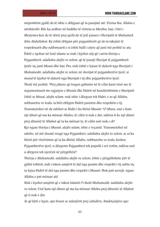Mars, 2012 WWW.THIRRJAISLAME.COM
63
mëposhtëm gjallë do të ishte e obliguar që ta pasojmë atë. Derisa tha, Allahu e
mëshiroftë: Bile ka ardhur në hadithe të vërteta se Mesihu, Isai, i biri i
Merjemes kur do të zbret prej qielli do të jetë pasues i Sherijatit të Muhamed
ibën Abdullahut. Ky është obligim për pejgamberët që do ta takojnë të
respektuarit dhe ndihmuarit e si është halli i atyre që janë më poshtë se ata.
Është e njohur në fenë islame se nuk i lejohet atij që i arrin thirrja e
Pejgamberit, salallahu alejhi ve selem, që të pasojë Sherijat të pejgamberit
tjetër siç janë Musai dhe Isai. Pra, nuk është e lejuar të dalurit nga Sherijati i
Muhamedit, salallahu alejhi ve selem, në sherijat të pejgamberëve tjerë, si
mund të lejohet të dalurit nga Sherijati i tij dhe pejgamberëve tjerë.
Thotë më poshtë: “Prej pikave që tregon gabimin në të cilin kanë rënë me të
argumentuarit me ngjarjen e Musait dhe Hidrit në kundërshtimin e Sherijatit
është se Musai, alejhi selam, nuk ishte i dërguar tek Hidri, e as që Allahu,
subhanehu ve teala, ia bëri obligim Hidrit pasimin dhe respektin e tij.
Transmetohet në dy sahihet se Hidri i ka thënë Musait: “O Musa, unë e kam
një dituri që ma ka mësuar Allahu, të cilën ti nuk e din, ndërsa ti ke një dituri
prej diturisë të Allahut që ta ka mësuar ty, të cilën unë nuk e di”.
Kjo ngase thirrja e Musait, alejhi selam, ishte e veçantë. Transmetohet në
sahihe, në më shumë rrugë nga Pejgamberi, salallahu alejhi ve selem, se ai ka
thënë për vlerësimin që ia ka dhënë Allahu, subhanehu ve teala, krahas
Pejgamberëve tjerë, u dërgonte Pejgamberi tek populli i vet vetëm, ndërsa unë
u dërgova tek njerëzit në përgjithësi”.
Thirrja e Muhamedit, salallahu alejhi ve selem, është e përgjithshme për të
gjithë robërit, nuk i takon asnjërit të dal nga pasimi dhe respekti i tij ashtu siç
iu lejua Hidrit të del nga pasimi dhe respekti i Musait. Nuk pati nevojë, ngase
Allahu e pat mësuar atë.
Nuk i lejohet asnjërit që e takon Islamit t’i thotë Muhamedit, salallahu alejhi
ve selem: Unë kam një dituri që ma ka mësuar Allahu prej diturisë së Allahut
që ti nuk e din.
Ai që këtë e lejon, apo beson se ndonjërit prej zahidëve, ibadetçinjëve apo
 