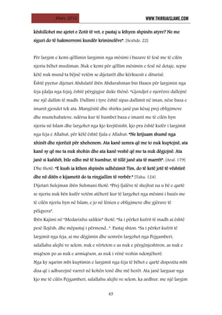 Mars, 2012 WWW.THIRRJAISLAME.COM
65
këshillohet me ajetet e Zotit të vet, e pastaj u kthyen shpinën atyre? Ne me
siguri do të hakmerremi kundër kriminelëve”. [Sexhde: 22]
Për largim e kemi qëllimin largimin nga mësimi i bazave të fesë me të cilën
njeriu bëhet musliman. Nuk e kemi për qëllim mësimin e fesë në detaje, sepse
këtë nuk mund ta bëjnë vetëm se dijetarët dhe kërkuesit e diturisë.
Është pyetur dijetari Abdulatif ibën Abdurahman bin Hasen për largimin nga
feja (dalja nga feja), është përgjigjur duke thënë: “Gjendjet e njerëzve dallojnë
me një dallim të madh. Dallimi i tyre është sipas dallimit në iman, nëse baza e
imanit gjendet tek ata. Mangësitë dhe shirku janë pas kësaj prej obligimeve
dhe mustehabateve, ndërsa kur të humbet baza e imanit me të cilën hyn
njeriu në Islam dhe largohet nga kjo krejtësisht, kjo pra është kufër i largimit
nga feja e Allahut, për këtë është fjala e Allahut: “Ne krijuam shumë nga
xhinët dhe njerëzit për xhehenem. Ata kanë zemra që me to nuk kuptojnë, ata
kanë sy që me ta nuk shohin dhe ata kanë veshë që me ta nuk dëgjojnë. Ata
janë si kafshët, bile edhe më të humbur, të tillë janë ata të marrët”. [Araf: 179]
Dhe thotë: “E kush ia kthen shpinën udhëzimit Tim, do të ketë jetë të vështirë
dhe në ditën e kijametit do ta ringjallim të verbër.” [Taha: 124]
Dijetari Sulejman ibën Suhmani thotë: “Prej fjalëve të shejhut na u bë e qartë
se njeriu nuk bën kufër vetëm atëherë kur të largohet nga mësimi i bazës me
të cilën njeriu hyn në Islam, e jo në lënien e obligimeve dhe gjërave të
pëlqyera”.
Ibën Kajimi në “Medarixhu salikin” thotë: “Sa i përket kufrit të madh ai është
pesë llojësh, dhe mëpastaj i përmend...”. Pastaj shton: “Sa i përket kufrit të
largimit nga feja, ai me dëgjimin dhe zemrën largohet nga Pejgamberi,
salallahu alejhi ve selem, nuk e vërteton e as nuk e përgënjeshtron, as nuk e
miqëson po as nuk e armiqëson, as nuk i vënë veshin ndonjëherë.
Nga ky sqarim mbi kuptimin e largimit nga feja të bëhet e qartë dispozita mbi
disa që i adhurojnë varret në kohën tonë dhe më herët. Ata janë larguar nga
kjo me të cilën Pejgamberi, salallahu alejhi ve selem, ka ardhur, me një largim
 
