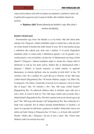 Mars, 2012 WWW.THIRRJAISLAME.COM
67
vepra nuk ka dhunë nuk është në pajtim me kuptimin e jashtëm të nijetit. Që
të gjitha këto negacione janë rreziqe të mëdha, dhe ndodhin shpesh tek
njerëzit.
• Kaptina e dytë: Besimi (Imani) me kushtet e saja, dhe çfarë e
mohon atë (Kufri).
Kushtet e Besimit janë:
- Transmetohet nga Umer ibn Hattabi r.a se ka thënë: “Një ditë ishim duke
ndenjur tek i Dërguari i Allahu [salallahu alejhi ve selem] kur u duk një njeri
me rroba shumë të bardha dhe flokë shumë të zeza. Në të nuk hetohej shenja
e udhëtimit dhe askush prej nesh nuk e njohëm. U ul pranë Pejgamberi
[salallahu alejhi ve selem] duke i mbështetur gjunjët e vet në gjunjët e tij, i
vendosi duart e veta në kofshën e tij dhe tha: “O Muhammed, më trego ç’është
Islami?” I Dërguari i Allahut [salallahu alejhi ve selem] tha: “Islami është të
dëshmosh se nuk ka Zot tjetër përveç Allahut dhe se Muhammedi është i
dërguari i Allahut, ta kryesh namazin, ta ndash zekatin, ta agjërosh
Ramazanin, ta vizitosh Qa’benë, nëse ke mundësi ta bësh këtë!” Ai tha: “Të
vërtetën e the”. Ne u çuditëm: Po e pyet dhe po ia vërteton. Ai tha: “Më trego
ç’është Imani? (Pejgamberi) Tha: “Të besosh Allahun, engjëjt e Tij, librat eTij,
të dërguarit e Tij, Ditën e fundit dhe të besosh në të caktuarit e Tij të të mirës
dhe të keqes”. Tha: “Të vërtetën e the”. Tha: “Më trego ç’është ihsani?”
(Pejgamberi) Tha: “Ta adhurosh Allahun sikur ta shohësh, sepse edhe pse ti
nuk e sheh, Ai vërtet të sheh ty”. Tha: “Më trego ç’është çasti (i fundit, Dita e
shkatërimit)?” (Pejgamberi) Tha: “Për këtë i pyeturi nuk di më shumë nga ai që
pyet”. Tha: “Më trego mbi shenjat e tij?” (Pejgamberi) Tha: “Kur robëresha t’i i
lindë vetes zonjushë, kur të shihen barinjtë këmbëzbathur, të zheshur e të
mjerë se si garojnë në ndërtimin e gadinave të mëdha”. Pastaj shkoi, kurse unë
mbeta një kohë. Pastaj (i Dërguari) tha: “O Umer, a e di kush ishte pyetësi?”
Thashë: “Allahu dhe i Dërguari i Tij më së miri e dinë”. Tha: “Vërtet ishte
Xhibrili, erdhi t’ua mësojë fenë tuaj”.
 
