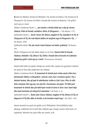 Mars, 2012 WWW.THIRRJAISLAME.COM
68
Besimi në Allahun, besimi në Melekët e Tij, besimi në Librat e Tij, besimi në të
Dërguarit e Tij, besimi në Ditën e Fundit dhe besimi në Kaderin e Tij qoftë i
mirë apo jo i mirë.
Allahu i Lartësuar thotë: "… por mirësi e vërtetë është ajo e atij që i beson
Allahut, Ditës së Fundit, melekëve, librit, të Dërguarve …" [El-Bekare: 177]
Gjithashtu thotë:"… Secili i besoi All-llahut, engjëjve të Tij, shpalljeve të Tij, të
Dërguarve të Tij. Ne nuk bëjmë dallim në asnjërin nga të Dërguarit e Tij …"
[El-Bekare: 258]
Gjithashtu thotë:" Ne çdo send e kemi krijuar me kader (caktim)". [El-Kamer:
49]
Thotë i Dërguari sal-lall-llahu alejhi ve sel-lem: "Imani është të besosh
Allahun, Melekët e Tij, librat e Tij, Ditën e Fundit dhe të besosh në Caktimin
(Kaderin) qoftë i mirë apo jo i mirë". [Transmeton: Muslimi]
Imani është fjalë me gjuhë, bindje me zemër dhe veprim me gjymtyrë, shtohet
me punë të mira dhe pakësohet me mëkate.
Allahu i Lartësuar thotë: "E, besimtarë të vërtetë janë vetëm ata,të cilëve kur
përmendet Allahu u rrënqethen zemrat e tyre, kur u lexohen ajetet e Tij u
shtohet besimi, dhe që janë të mbështetur vetëm te Zoti i tyre. Dhe, të cilët
falin namazin dhe nga ajo, me çka Ne i furnizuam, ata japin. Të tillët janë
besimtarë të vërtetë dhe për këtë kanë vende të larta te Zoti i tyre, kanë falje
dhe kanë furnizim në mënyrë të ndershme ". [El-Enfal: 2, 4]
Gjithashtu thotë:"… Kush nuk i beson Allahut, engjëjve të Tij, librave të Tij, të
dëguarve të Tij dhe ditës së fundit, ai ka humbur tepër larg ". [En-Nisa’: 136]
Imani mundet me qenë me gjuhë, p.sh. Përkujtimi i Zotit (dhikri), lutja
(duaja), urdhërimi në të mirë dhe ndalimi nga e keqja, leximi i Kur’anit e të
ngjashme. Mundet me qenë edhe me zemër, p.sh.
 