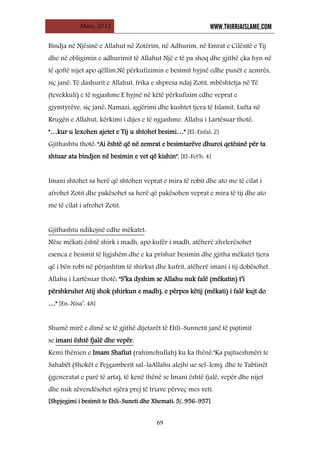 Mars, 2012 WWW.THIRRJAISLAME.COM
69
Bindja në Njësinë e Allahut në Zotërim, në Adhurim, në Emrat e Cilësitë e Tij
dhe në obligimin e adhurimit të Allahut Një e të pa shoq dhe gjithë çka hyn në
të qoftë nijet apo qëllim.Në përkufizimin e besimit hyjnë edhe punët e zemrës,
siç janë: Të dashurit e Allahut, frika e shpresa ndaj Zotit, mbështetja në Të
(tevekkuli) e të ngjashme.E hyjnë në këtë përkufizim edhe veprat e
gjymtyrëve, siç janë: Namazi, agjërimi dhe kushtet tjera të Islamit, Lufta në
Rrugën e Allahut, kërkimi i dijes e të ngjashme. Allahu i Lartësuar thotë:
"…kur u lexohen ajetet e Tij u shtohet besimi…" [El-Enfal: 2]
Gjithashtu thotë: "Ai është që në zemrat e besimtarëve dhuroi qetësinë për ta
shtuar ata bindjen në besimin e vet që kishin". [El-Fet'h: 4]
Imani shtohet sa herë që shtohen veprat e mira të robit dhe ato me të cilat i
afrohet Zotit dhe pakësohet sa herë që pakësohen veprat e mira të tij dhe ato
me të cilat i afrohet Zotit.
Gjithashtu ndikojnë edhe mëkatet
Nëse mëkati është shirk i madh, apo kufër i madh, atëherë zhvlerësohet
esenca e besimit të ligjshëm dhe e ka prishur besimin dhe gjitha mëkatet tjera
që i bën robi në përjashtim të shirkut dhe kufrit, atëherë imani i tij dobësohet.
:
Allahu i Lartësuar thotë: "S’ka dyshim se Allahu nuk falë (mëkatin) t’i
përshkruhet Atij shok (shirkun e madh), e përpos këtij (mëkati) i falë kujt do
…" [En-Nisa’: 48]
Shumë mirë e dimë se të gjithë dijetarët të Ehli-Sunnetit janë të pajtimit
se
Kemi thënien e Imam Shafiut (rahimehullah) ku ka thënë:"Ka pajtueshmëri te
Sahabët (Shokët e Pejgamberit sal-laAllahu alejhi ue sel-lem), dhe te Tabiinët
(gjeneratat e parë të arta), të kenë thënë se Imani është fjalë, vepër dhe nijet
dhe nuk zëvendësohet njëra prej të triave përveç mes veti.
imani është fjalë dhe vepër.
[Shpjegimi i besimit te Ehli-Suneti dhe Xhemati: 5/, 956-957]
 