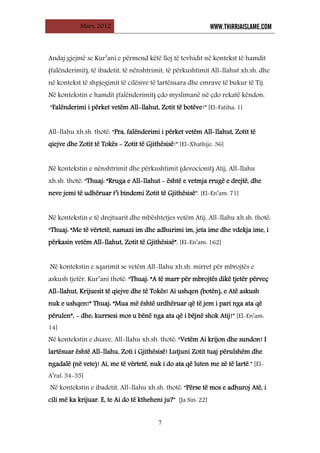 Mars, 2012 WWW.THIRRJAISLAME.COM
7
Andaj gjejmë se Kur’ani e përmend këtë lloj të tevhidit në kontekst të hamdit
(falënderimit), të ibadetit, të nënshtrimit, të përkushtimit All-llahut xh.sh. dhe
në kontekst të shpjegimit të cilësive të lartësuara dhe emrave të bukur të Tij.
Në kontekstin e hamdit (falënderimit) çdo myslimanë në çdo rekatë këndon:
“Falënderimi i përket vetëm All-llahut, Zotit të botëve!” [El-Fatiha: 1]
All-llahu xh.sh. thotë: “Pra, falënderimi i përket vetëm All-llahut, Zotit të
qiejve dhe Zotit të Tokës - Zotit të Gjithësisë!” [El-Xhathije: 36]
Në kontekstin e nënshtrimit dhe përkushtimit (devocionit) Atij, All-llahu
xh.sh. thotë: “Thuaj: “Rruga e All-llahut - është e vetmja rrugë e drejtë, dhe
neve jemi të udhëruar t’i bindemi Zotit të Gjithësisë”. [El-En’am: 71]
Në kontekstin e të drejtuarit dhe mbështetjes vetëm Atij, All-llahu xh.sh. thotë:
“Thuaj: “Me të vërtetë, namazi im dhe adhurimi im, jeta ime dhe vdekja ime, i
përkasin vetëm All-llahut, Zotit të Gjithësisë”. [El-En’am: 162]
Në kontekstin e sqarimit se vetëm All-llahu xh.sh. mirret për mbrojtës e
askush tjetër, Kur’ani thotë: “Thuaj: “A të marr për mbrojtës dikë tjetër përveç
All-llahut, Krijuesit të qiejve dhe të Tokës! Ai ushqen (botën), e Atë askush
nuk e ushqen!” Thuaj: “Mua më është urdhëruar që të jem i pari nga ata që
përulen”, - dhe: kurrsesi mos u bënë nga ata që i bëjnë shok Atij!” [El-En’am:
14]
Në kontekstin e duave, All-llahu xh.sh. thotë: “Vetëm Ai krijon dhe sundon! I
lartësuar është All-llahu, Zoti i Gjithësisë! Lutjuni Zotit tuaj përulshëm dhe
ngadalë (në vete)! Ai, me të vërtetë, nuk i do ata që luten me zë të lartë.” [El-
A’raf: 54-55]
Në kontekstin e ibadetit, All-llahu xh.sh. thotë: “Përse të mos e adhuroj Atë, i
cili më ka krijuar. E, te Ai do të ktheheni ju?” [Ja Sin: 22]
 