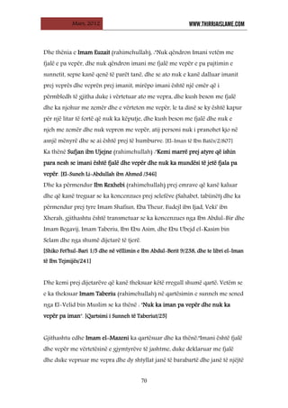 Mars, 2012 WWW.THIRRJAISLAME.COM
70
Dhe thënia e Imam Euzait (rahimehullah), :"Nuk qëndron Imani vetëm me
fjalë e pa vepër, dhe nuk qëndron imani me fjalë me vepër e pa pajtimin e
sunnetit, sepse kanë qenë të parët tanë, dhe se ato nuk e kanë dalluar imanit
prej veprës dhe veprën prej imanit, mirëpo imani është një emër që i
përmbledh të gjitha duke i vërtetuar ato me vepra, dhe kush beson me fjalë
dhe ka njohur me zemër dhe e vërteton me vepër, le ta dinë se ky është kapur
për një litar të fortë që nuk ka këputje, dhe kush beson me fjalë dhe nuk e
njeh me zemër dhe nuk vepron me vepër, atij personi nuk i pranohet kjo në
asnjë mënyrë dhe se ai është prej të humburve. [El-Iman të Ibn Batës/2/807]
Ka thënë Sufjan ibn Ujejne (rahimehullah) :"Kemi marrë prej atyre që ishin
para nesh se imani është fjalë dhe vepër dhe nuk ka mundësi të jetë fjala pa
vepër. [El-Suneh Li-Abdullah ibn Ahmed /346]
Dhe ka përmendur Ibn Rexhebi (rahimehullah) prej emrave që kanë kaluar
dhe që kanë treguar se ka koncenzues prej selefëve (Sahabet, tabiinët) dhe ka
përmendur prej tyre Imam Shafiun, Eba Theur, Fudejl ibn Ijad, Veki' ibn
Xherah, gjithashtu është transmetuar se ka koncenzues nga Ibn Abdul-Bir dhe
Imam Begavij, Imam Taberiu, Ibn Ebu Asim, dhe Ebu Ubejd el-Kasim bin
Selam dhe nga shumë dijetarë të tjerë.
[Shiko Fet'hul-Bari 1/5 dhe në vëllimin e Ibn Abdul-Berit 9/238, dhe te libri el-Iman
të Ibn Tejmijës/241]
Dhe kemi prej dijetarëve që kanë theksuar këtë rregull shumë qartë: Vetëm se
e ka theksuar Imam Taberiu (rahimehullah) në qartësimin e sunneh me sened
nga El-Velid bin Muslim se ka thënë : "Nuk ka iman pa vepër dhe nuk ka
vepër pa iman". [Qartsimi i Sunneh të Taberiut/25]
Gjithashtu edhe Imam el-Mazeni ka qartësuar dhe ka thënë:"Imani është fjalë
dhe vepër me vërtetësinë e gjymtyrëve të jashtme, duke deklaruar me fjalë
dhe duke vepruar me vepra dhe dy shtyllat janë të barabartë dhe janë të njëjtë
 