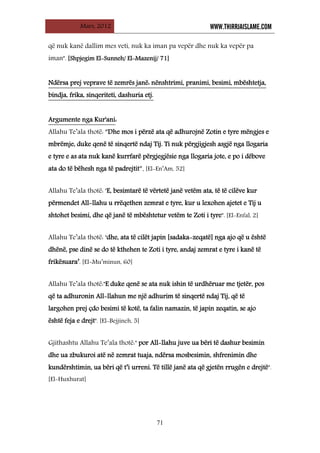 Mars, 2012 WWW.THIRRJAISLAME.COM
71
që nuk kanë dallim mes veti, nuk ka iman pa vepër dhe nuk ka vepër pa
iman". [Shpjegim El-Sunneh/ El-Mazenij/ 71]
UNdërsa prej veprave të zemrës janë: nënshtrimi, pranimi, besimi, mbështetja,
bindja, frika, sinqeriteti, dashuria etj.
UArgumente nga Kur'aniU:
Allahu Te’ala thotë: “Dhe mos i përzë ata që adhurojnë Zotin e tyre mëngjes e
mbrëmje, duke qenë të sinqertë ndaj Tij. Ti nuk përgjigjesh asgjë nga llogaria
e tyre e as ata nuk kanë kurrfarë përgjegjësie nga llogaria jote, e po i dëbove
ata do të bëhesh nga të padrejtit”. [El-En’Am, 52]
Allahu Te’ala thotë: ‘E, besimtarë të vërtetë janë vetëm ata, të të cilëve kur
përmendet All-llahu u rrëqethen zemrat e tyre, kur u lexohen ajetet e Tij u
shtohet besimi, dhe që janë të mbështetur vetëm te Zoti i tyre". [El-Enfal, 2]
Allahu Te’ala thotë: ‘dhe, ata të cilët japin [sadaka-zeqatë] nga ajo që u është
dhënë, pse dinë se do të kthehen te Zoti i tyre, andaj zemrat e tyre i kanë të
frikësuara’. [El-Mu’minun, 60]
Allahu Te’ala thotë:"E duke qenë se ata nuk ishin të urdhëruar me tjetër, pos
që ta adhuronin All-llahun me një adhurim të sinqertë ndaj Tij, që të
largohen prej çdo besimi të kotë, ta falin namazin, të japin zeqatin, se ajo
është feja e drejt". [El-Bejjineh, 5]
Gjithashtu Allahu Te’ala thotë:" por All-llahu juve ua bëri të dashur besimin
dhe ua zbukuroi atë në zemrat tuaja, ndërsa mosbesimin, shfrenimin dhe
kundërshtimin, ua bëri që t’i urreni. Të tillë janë ata që gjetën rrugën e drejtë".
[El-Huxhurat]
 