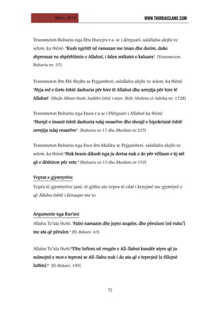 Mars, 2012 WWW.THIRRJAISLAME.COM
72
Transmeton Buhariu nga Ebu Hurejra r.a. se i dërguari, salallahu alejhi ve
selem, ka thënë: “Kush ngritët në ramazan me iman dhe durim, duke
shpresuar ne shpërblimin e Allahut, i falen mëkatet e kaluara”. [Transmeton:
Buhariu nr, 37]
Transmeton Ibn Ebi Shejbe se Pejgamberi, salallahu alejhi ve selem, ka thënë
"Nyja më e forte është dashuria për hire të Allahut dhe urrejtja për hire të
Allahut". [Shejh Albani thotë: hadithi është i mire. Shih: Silsiletu el-Sahiha nr, 1728]
Transmeton Buhariu nga Enesi r.a se i Dërguari i Allahut ka thënë
"Shenjë e imanit është dashuria ndaj ensarëve dhe shenjë e hipokrizisë është
urrejtja ndaj ensarëve”. [Buhariu nr.17 dhe Muslimi nr.235]
Transmeton Buhariu nga Enes ibn Maliku se Pejgamberi, salallahu alejhi ve
selem, ka thënë:"Nuk beson dikush nga ju derisa nuk e do për vëllaun e tij atë
që e dëshiron për vete.” [Buhariu nr.13 dhe Muslimi nr.170]
UVeprat e gjymtyrëve
Vepra të gjymtyrëve janë: të gjitha ato vepra të cilat i kryejmë me gjymtyrë e
që Allahu është i kënaqur me to.
UArgumente nga Kur'ani
Allahu Te’ala thotë: "Falni namazin dhe jepni zeqatin, dhe përuluni [në ruku’]
me ata që përulen." [El-Bekare, 43]
Allahu Te’ala thotë:”Dhe luftoni në rrugën e All-llahut kundër atyre që ju
sulmojnë e mos e teproni se All-llahu nuk i do ata që e teprojnë [e fillojnë
luftën]." [El-Bekare, 190]
 