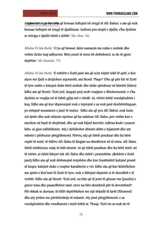 Mars, 2012 WWW.THIRRJAISLAME.COM
73
Allahu Te’ala thotë: "Ata që besuan luftojnë në rrugë të All-llahut, e ata që nuk
besuan luftojnë në rrugë të djallëzuar. Luftoni pra miqtë e djallit, s’ka dyshim
se intriga e djallit është e dobët." [En-Nisa, 76]
Argumente nga Sunneti:
Allahu Te’ala thotë: "O ju që besuat, falni namazin me ruku e sexhde dhe
vetëm Zotin tuaj adhuroni. Bëni punë të mira [të dobishme], se do të gjeni
shpëtim." [El-Haxhxh, 77]
Allahu Te’ala thotë: "E robërit e Zotit janë ata që ecin nëpër tokë të qetë, e kur
atyre me fjalë u drejtohen injorantët, ata thonë: "Paqe!" Dhe që për hir të Zotit
të tyre natën e kalojnë duke bërë sexhde dhe duke qëndruar në këmbë [falen].
Edhe ata që thonë: "Zoti ynë, largoje prej nesh vuajtjen e Xhehennemit, e s’ka
dyshim se vuajtja në të është gjëja më e rëndë. Ai, vërtet është vendqëndrim i
keq. Edhe ata që kur shpenzojnë nuk e teprojnë e as nuk janë dorështrënguar,
po mbajnë mesataren e janë të matur. Edhe ata që pos All-llahut, nuk lusin
zot tjetër dhe nuk mbysin njeriun që ka ndaluar All-llahu, por vetëm kur e
meriton në bazë të drejtësisë, dhe që nuk bëjnë kurvëri, ndërsa kush i punon
këto, ai gjen ndëshkimin. Atij i dyfishohet dënimi ditën e kijametit dhe aty
mbetet i përbuzur përgjithmonë. Përveç atij që është penduar dhe ka bërë
vepër të mirë, të tillëve All-llahu të këqijat ua shndërron në të mira. All-llahu
është mëshirues, ndaj Ai falë shumë. Ai që është penduar dhe ka bërë mirë, në
të vërtet, ai është kthyer tek All-llahu dhe është i pranishëm. (Robërit e Zotit
janë) Edhe ata që nuk dëshmojnë rrejshëm dhe kur [rastësisht] kalojnë pranë
së keqes, kalojnë duke e ruajtur karakterin e vet. Edhe ata që kur këshillohen
me ajetet e Kur’anit të Zotit të tyre, nuk u kthejnë shpinën si të shurdhët e të
verbër. Edhe ata që thonë: "Zoti ynë, na bën që të jemi të gëzuar me [punën] e
grave tona dhe pasardhësve tanë, neve na bën shembull për të devotshmit".
Për shkak se duruan, të tillët shpërblehen me një shkallë të lartë [Xhennet]
dhe aty priten me përshëndetje të selamit. Aty janë përgjithmonë, e sa
vendqëndrim dhe vendbanim i mirë është ai. Thuaj: "Zoti im as nuk do të
 