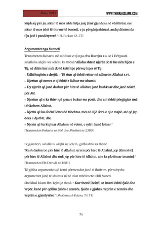 Mars, 2012 WWW.THIRRJAISLAME.COM
74
kujdesej për ju, sikur të mos ishte lutja juaj [kur gjendeni në vështirësi, ose
sikur të mos ishit të thirrur të besoni], e ju përgënjeshtruat, andaj dënimi do
t’ju jetë i pandërprerë." [El-Furkan 63-77]
Transmeton Buhariu në sahihun e tij nga ebu Hurejra r.a. se i Dërguari,
salallahu alejhi we selem, ka thënë:"Allahu shtatë njerëz do ti fus nën hijen e
Tij, në ditën kur nuk do të ketë hije përveç hijes së Tij:
- Udhëheqësin e drejtë, - Të riun që është rritur në adhurim Allahut s.v.t,
- Njeriun që zemra e tij është e lidhur me xhamit,
- Dy njerëz që janë dashur për hire të Allahut, janë bashkuar dhe janë ndarë
për Atë.
- Njeriun që e ka thirr një grua e bukur me pozit, dhe ai i është përgjigjur unë
i frikohem Allahut,
- Njeriu që ka dhënë lëmoshë fshehtas, mos të dijë dora e tij e majtë, atë që jep
dora e djathtë, dhe
- Njeriu që ka kujtuar Allahun në vetmi, e sytë i kanë lotuar."
[Transmeton Buhariu nr.660 dhe Muslimi nr.2380]
Argumentet nga Sunneti
Pejgamberi, salallahu alejhi ue selem, gjithashtu ka thënë:
"Kush dashuron për hire të Allahut, urren për hire të Allahut, jep [lëmoshë]
për hire të Allahut dhe nuk jep për hire të Allahut, ai e ka plotësuar imanin]."
[Transmeton Ebi Davudi nr.4681]
Të gjitha argumentet që kemi përmendur janë si ilustrim, përndryshe
argumentet janë të shumta në të cilat mbështetet Ehli Suneti.
Sheikhul Islam Ibn Tejmije thotë: "..Kur thonë [Selefi] se imani është fjalë dhe
vepër, kanë për qëllim fjalën e zemrës, fjalën e gjuhës, veprën e zemrës dhe
veprën e gjymtyrëve." [Mexhmu el-Fetava, 7/171]
 