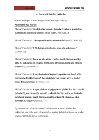 Mars, 2012 WWW.THIRRJAISLAME.COM
75
• Imani shtohet dhe pakësohet
Shtohet me vepra të mira dhe pakësohet, me vepra të këqija.
Allahu Te’ala thotë: "Ai është që në zemrat e besimtarëve dhuroi qetësinë për
ta shtuar ata imanin me imanin e vet që kishin…" [El-Fet’h, 4]
Argumentet nga Kur’ani
Allahu Te’ala thotë: "...Ne atyre edhe më ua shtuam udhëzimin." [El-Kehf, 13]
Allahu Te’ala thotë: "E All-llahu u shton besimi atyre që u udhëzuan..."
[Merjem, 76]
Allahu Te’ala thotë: "Kurse ata që e gjetën rrugën e drejtë, Ai atyre ua shton
edhe më udhëzimin në rrugën e drejtë dhe u ofron mundësi të jenë edhe me
të matur." [Muhammed, 17]
Allahu Te’ala thotë: "E kur zbret ndonjë kaptinë, ka prej tyre që thonë: "Cilit
prej jush ia shtoi kjo imanin?" Sa u përket atyre që besuan, atyre u shtohet
imani dhe gëzohen për të." [Teube, 124]
Allahu Te’ala thotë: "E atyre [shokëve të pejgamberit) që dikush u tha : "Populli
(idhujtarët) janë tubuar t’ju sulmojë, pra kini frikë!" Ajo, vetëm ua shtoi edhe
më shumë imanin e thanë: "Neve na mjafton që kemi All-llahun, Ai është
mbrojtësi më i mirë!" [Ali Imran, 173]
Nga argumentet që sjellin dijetarët e ehli sunetit se imani shtohet dhe
pakësohet, janë edhe ajetet që tregojnë se njerëzit dallojnë në iman, me gradat
e tyre në këtë botë dhe në botën tjetër.
 