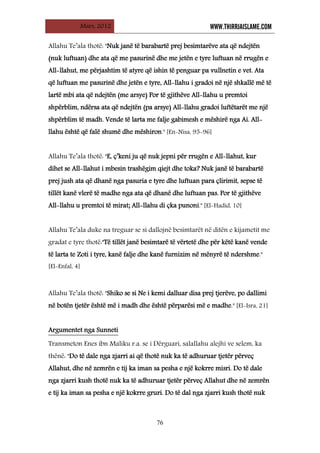 Mars, 2012 WWW.THIRRJAISLAME.COM
76
Allahu Te’ala thotë: "Nuk janë të barabartë prej besimtarëve ata që ndejtën
(nuk luftuan) dhe ata që me pasurinë dhe me jetën e tyre luftuan në rrugën e
All-llahut, me përjashtim të atyre që ishin të penguar pa vullnetin e vet. Ata
që luftuan me pasurinë dhe jetën e tyre, All-llahu i gradoi në një shkallë më të
lartë mbi ata që ndejtën (me arsye) Por të gjithëve All-llahu u premtoi
shpërblim, ndërsa ata që ndejtën (pa arsye) All-llahu gradoi luftëtarët me një
shpërblim të madh. Vende të larta me falje gabimesh e mëshirë nga Ai. All-
llahu është që falë shumë dhe mëshiron." [En-Nisa, 95-96]
Allahu Te’ala thotë: "E, ç’keni ju që nuk jepni për rrugën e All-llahut, kur
dihet se All-llahut i mbesin trashëgim qiejt dhe toka? Nuk janë të barabartë
prej jush ata që dhanë nga pasuria e tyre dhe luftuan para çlirimit, sepse të
tillët kanë vlerë të madhe nga ata që dhanë dhe luftuan pas. Por të gjithëve
All-llahu u premtoi të mirat; All-llahu di çka punoni." [El-Hadid, 10]
Allahu Te’ala duke na treguar se si dallojnë besimtarët në ditën e kijametit me
gradat e tyre thotë:"Të tillët janë besimtarë të vërtetë dhe për këtë kanë vende
të larta te Zoti i tyre, kanë falje dhe kanë furnizim në mënyrë të ndershme."
[El-Enfal, 4]
Allahu Te’ala thotë: "Shiko se si Ne i kemi dalluar disa prej tjerëve, po dallimi
në botën tjetër është më i madh dhe është përparësi më e madhe." [El-Isra, 21]
Transmeton Enes ibn Maliku r.a. se i Dërguari, salallahu alejhi ve selem, ka
thënë: "Do të dale nga zjarri ai që thotë nuk ka të adhuruar tjetër përveç
Allahut, dhe në zemrën e tij ka iman sa pesha e një kokrre misri. Do të dale
nga zjarri kush thotë nuk ka të adhuruar tjetër përveç Allahut dhe në zemrën
e tij ka iman sa pesha e një kokrre gruri. Do të dal nga zjarri kush thotë nuk
Argumentet nga Sunneti
 