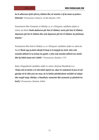 Mars, 2012 WWW.THIRRJAISLAME.COM
77
ka të adhuruar tjetër përveç Allahut dhe në zemrën e tij ka iman sa pesha e
thërmisë." [Transmeton: Buhariu, 44 dhe Musimi, 478]
Transmeton Ebu Umamete el-Bahilij r.a. se i Dërguari, salallahu alejhi ve
selem, ka thënë:"Kush dashuron për hire të Allahut, urren për hire të Allahut,
shpenzon për hir të Allahut dhe nuk shpenzon për hir të Allahut, ka plotësuar
imanin."
Transmeton Ebu Seid el-Hidrij r.a. se i Dërguari, salallahu alejhi ve selem ka
thenë:"Kush nga ju,sheh ndonjë të keqe le ta largojë me dorë, nëse nuk
mundet atëherë le ta mohoj me gjuhë, e nëse nuk mundet atëherë me zemër
dhe ky është imani më i dobët." [Transmeton: Muslimi, 177]
Fjala e Pejgamberit salallahu alejhi ve selem, drejtuar Handheles r.a:
"Pasha Atë në dorën e të cilit është shpirti im, sikur të vazhdonit të jeni në atë
gjendje në të cilën jeni me mua, do tu kishin përshëndetur melekët në ndejat
dhe rrugët tuaja. Mirëpo, o Handhele, momente dhe momente (e përsëriti tre
herë)." [Transmeton: Muslimi, 6966]
 