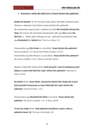 Mars, 2012 WWW.THIRRJAISLAME.COM
78
• Konsesusi i selefit dhe fjalët tyre se Imani shtohet dhe pakësohet
Hafidh ibn Rexhebi në "Fet-hul barij" duke shtuar mbi fjalët e Buhariut thotë:
"Shumica e dijetarëve kanë thënë se imani shtohet dhe pakësohet.
Kjo transmetohet nga një palë e sahabëve siç është Ebu Derda Ebu Hurejra Ibn
Abasi, dhe të tjerë. Me atë kuptim transmetohet edhe nga Aliu r.a dhe Ibn
Mes’udi r.a - Allahu qoftë i kënaqur me ata - gjithashtu transmetohet edhe
nga Muxhahidi dhe tabiinët tjerë." [Fet-hu el-Barij, 1/7]
Transmetohet nga Ebu Derda r.a se ka thënë: "Imani shtohet dhe pakësohet."
[Sunen ibn Maxhe 1/75, Sherh Uslul I’tikad el-Lalikai, 5/1015]
Transmetohet nga Ebu Hurejra r.a se ka thënë: "Imani shtohet dhe pakësohet."
[El-Suneh li-Abdilah, 1/314, el-Ibane li-Ibn Bata, 2/844]
Shejhul el-Islam Ibn Tejmije thotë: "Selefi (të parët e mirë të muslimanve) janë
pëlqyer se imani është fjalë dhe vepër, shtohet dhe pakësohet." [Mexhmu el-
Fetava, 7/672]
Ibn Kethiri thotë: "Imam Shafiu, Ahmedi ibn Hanbel, Ebu Ubejde dhe të tjerë
kanë përcjellur konsensusin se imani është fjalë dhe vepër shtohet dhe
pakësohet." [Tefsir ibn Kethir, 1/72]
Transmetohet nga Muxhahid ibn Xhebr se ka thenë: "Imani shtohet dhe
pakësohet." [El-Suneh li-Abdilah, 1/31, el-Ibane, 2/859]
Urvetu ibn Zubjer thotë: "Nuk pakësohet besnikëria te njeriu vetëm se
pakësohet imani i tij." [El-Iman li-Ibn Shejbe, 56]
 