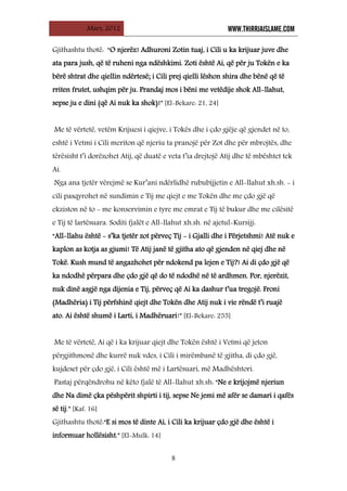 Mars, 2012 WWW.THIRRJAISLAME.COM
8
Gjithashtu thotë: “O njerëz! Adhuroni Zotin tuaj, i Cili u ka krijuar juve dhe
ata para jush, që të ruheni nga ndëshkimi. Zoti është Ai, që për ju Tokën e ka
bërë shtrat dhe qiellin ndërtesë; i Cili prej qielli lëshon shira dhe bënë që të
rriten frutet, ushqim për ju. Prandaj mos i bëni me vetëdije shok All-llahut,
sepse ju e dini (që Ai nuk ka shok)!” [El-Bekare: 21, 24]
Me të vërtetë, vetëm Krijuesi i qiejve, i Tokës dhe i çdo gjëje që gjendet në to,
eshtë i Vetmi i Cili meriton që njeriu ta pranojë për Zot dhe për mbrojtës, dhe
tërësisht t’i dorëzohet Atij, që duatë e veta t’ia drejtojë Atij dhe të mbështet tek
Ai.
Nga ana tjetër vërejmë se Kur’ani ndërlidhë rububijjetin e All-llahut xh.sh. - i
cili pasqyrohet në sundimin e Tij me qiejt e me Tokën dhe me çdo gjë që
ekziston në to - me konservimin e tyre me emrat e Tij të bukur dhe me cilësitë
e Tij të lartësuara. Soditi fjalët e All-llahut xh.sh. në ajetul-Kursijj:
“All-llahu është - s’ka tjetër zot përveç Tij - i Gjalli dhe i Përjetshmi! Atë nuk e
kaplon as kotja as gjumi! Të Atij janë të gjitha ato që gjenden në qiej dhe në
Tokë. Kush mund të angazhohet për ndokend pa lejen e Tij?! Ai di çdo gjë që
ka ndodhë përpara dhe çdo gjë që do të ndodhë në të ardhmen. Por, njerëzit,
nuk dinë asgjë nga dijenia e Tij, përveç që Ai ka dashur t’ua tregojë. Froni
(Madhëria) i Tij përfshinë qiejt dhe Tokën dhe Atij nuk i vie rëndë t’i ruajë
ato. Ai është shumë i Larti, i Madhëruari!” [El-Bekare: 255]
Me të vërtetë, Ai që i ka krijuar qiejt dhe Tokën është i Vetmi që jeton
përgjithmonë dhe kurrë nuk vdes, i Cili i mirëmbanë të gjitha, di çdo gjë,
kujdeset për çdo gjë, i Cili është më i Lartësuari, më Madhështori.
Pastaj përqëndrohu në këto fjalë të All-llahut xh.sh: “Ne e krijojmë njeriun
dhe Na dimë çka pëshpërit shpirti i tij, sepse Ne jemi më afër se damari i qafës
së tij.” [Kaf: 16]
Gjithashtu thotë:“E si mos të dinte Ai, i Cili ka krijuar çdo gjë dhe është i
informuar hollësisht.” [El-Mulk: 14]
 