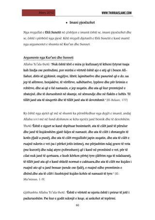 Mars, 2012 WWW.THIRRJAISLAME.COM
80
• Imani pjesëzohet
Nga rregullat e Ehli Sunetit në çështjen e imanit është se, imani pjesëzohet dhe
se, është i përbërë nga pjesë. Këtë rregull dijetarët e Ehli Sunetit e kanë marrë
nga argumentet e shumta në Kur’an dhe Sunnet.
Allahu Te’ala thotë: "Nuk është tërë e mira (e kufizuar) të ktheni fytyrat tuaja
kah lindja ose perëndimi, por mirësi e vërtetë është ajo e atij që i beson All-
llahut, ditës së gjykimit, engjëjve, librit, lajmëtarëve dhe pasurinë që e do, ua
jep të afërmve, bonjakëve, të vërfërve, udhëtarëve, lypësve dhe për lirimin e
robërve, dhe ai që e fal namazin, e jep zeqatin, dhe ata që kur premtojnë e
zbatojnë, dhe të durueshmit në skamje, në sëmundje dhe në flakën e luftës. Të
tillët janë ata të sinqertit dhe të tillët janë ata të devotshmit." [El-Bekare, 177]
Argumente nga Kur’ani dhe Sunneti
Ky është nga ajetet që më së shumti ka përmbledhur nga degët e imanit, andaj
Allahu s.v.t më në fund dëshmon se këta njerëz janë besnik dhe të devotshëm.
Thotë:"Është e sigurt se kanë shpëtuar besimtarët, ata të cilët janë të përulur
dhe janë të kujdesshëm gjatë faljes së namazit, dhe ata të cilët i shmangën të
kotës (fjalë a punë), dhe ata të cilët rregullisht japin zeqatin, dhe ata të cilët e
ruajnë nderin e vet (sa i përket jetës intime), me përjashtim ndaj grave të veta
(me kurorë) dhe ndaj atyre (robreshave) që i kanë në pronësinë e vet, për të
cilat nuk janë të qortuara, e kush kërkon përtej tyre (dëfrim nga të ndaluarat),
të tillët janë ata që e kanë shkelë normat e caktuara,dhe ata të cilët me kujdes i
ruajnë ato që u janë besuar (sende ose fjalë), e ruajnë edhe premtimin e
dhënë,dhe ata të cilët i kushtojnë kujdes kohës së namazit të tyre." [El-
Mu’minun, 1-9]
Gjithashtu Allahu Te’ala thotë: "Është e vërtetë se njeriu është i prirur të jetë i
padurueshëm. Pse kur e godit ndonjë e keqe, ai ankohet së tepërmi.
 