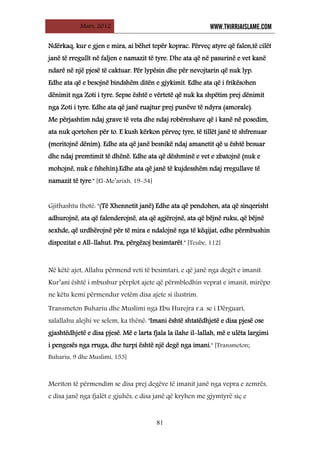 Mars, 2012 WWW.THIRRJAISLAME.COM
81
Ndërkaq, kur e gjen e mira, ai bëhet tepër koprac. Përveç atyre që falen,të cilët
janë të rregullt në faljen e namazit të tyre. Dhe ata që në pasurinë e vet kanë
ndarë në një pjesë të caktuar. Për lypësin dhe për nevojtarin që nuk lyp.
Edhe ata që e besojnë bindshëm ditën e gjykimit. Edhe ata që i frikësohen
dënimit nga Zoti i tyre. Sepse është e vërtetë që nuk ka shpëtim prej dënimit
nga Zoti i tyre. Edhe ata që janë ruajtur prej punëve të ndyra (amorale).
Me përjashtim ndaj grave të veta dhe ndaj robëreshave që i kanë në posedim,
ata nuk qortohen për to. E kush kërkon përveç tyre, të tillët janë të shfrenuar
(meritojnë dënim). Edhe ata që janë besnikë ndaj amanetit që u është besuar
dhe ndaj premtimit të dhënë. Edhe ata që dëshminë e vet e zbatojnë (nuk e
mohojnë, nuk e fshehin).Edhe ata që janë të kujdesshëm ndaj rregullave të
namazit të tyre." [El-Me’arixh, 19-34]
Gjithashtu thotë: "(Të Xhennetit janë) Edhe ata që pendohen, ata që sinqerisht
adhurojnë, ata që falenderojnë, ata që agjërojnë, ata që bëjnë ruku, që bëjnë
sexhde, që urdhërojnë për të mira e ndalojnë nga të këqijat, edhe përmbushin
dispozitat e All-llahut. Pra, përgëzoj besimtarët." [Teube, 112]
Në këtë ajet, Allahu përmend veti të besimtari, e që janë nga degët e imanit.
Kur’ani është i mbushur përplot ajete që përmbledhin veprat e imanit, mirëpo
ne këtu kemi përmendur vetëm disa ajete si ilustrim.
Transmeton Buhariu dhe Muslimi nga Ebu Hurejra r.a. se i Dërguari,
salallahu alejhi ve selem, ka thënë: "Imani është shtatëdhjetë e disa pjesë ose
gjashtëdhjetë e disa pjesë. Më e larta fjala la ilahe il-lallah, më e ulëta largimi
i pengesës nga rruga, dhe turpi është një degë nga imani." [Transmeton;
Buhariu, 9 dhe Muslimi, 153]
Meriton të përmendim se disa prej degëve të imanit janë nga vepra e zemrës,
e disa janë nga fjalët e gjuhës, e disa janë që kryhen me gjymtyrë siç e
 